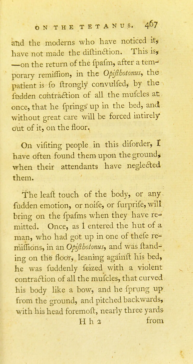 and the moderns who have noticed it* have not made the diftinction. This is, —on the return of the fpafm, after a tem- porary remirTion, in the Opijlhotonus, the patient is fo flrongly convulfed, by the redden contraction of all the mufcles at once, that he fprings up in the bed, and without great care will be forced intirely out of it, on the floor. On vifiting people in this diforder, I have often found them upon the ground* when their attendants have neglected them. The leafl touch of tire body, or any fudden emotion, or noife, or furprife, will bring on the fpafms when they have re- mitted. Once, as 1 entered the hut of a man, who had got up in one of thefe re- miflions, in an Opijlhotonus, and was {land- ing on the floor, leaning againft his bed, he was fuddenly feized with a violent contraction of all the mufcles, that curved his body like a bow, and he fprung up from the ground, and pitched backwards, with his head foremoft, nearly three yards H h 2 from