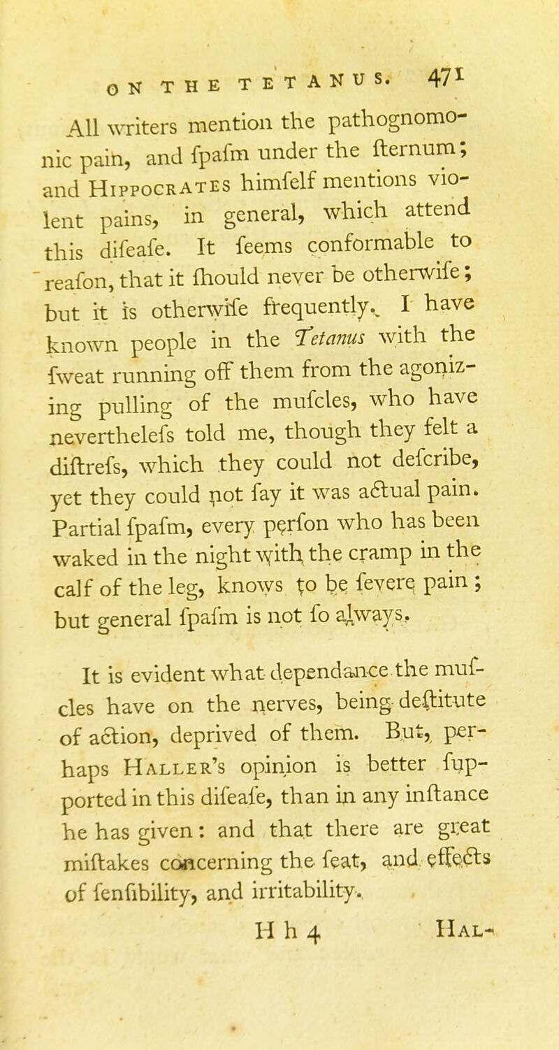 All writers mention the pathognomo- nic pain, and fpafm under the fternum; and Hippocrates himfelf mentions vio- lent pains, in general, which attend this difeafe. It feems conformable to reafbnj that it fhould never be otherwife; but it is otherwife frequently.. I have known people in the tetanus with the fweat running off them from the agoniz- ing pulling of the mufcles, who have neverthelefs told me, though they felt a diftrefs, which they could not defcribe, yet they could not fay it was actual pain. Partial fpafm, every perfon who has been waked in the night with the cramp in the calf of the leg, knows ^o b.e, fevere pain ; but general fpafm is not fo always. It is evident what dependance.the muf- cles have on the nerves, being destitute of action, deprived of them. But, per- haps Haller's opinion is better fup- ported in this difeafe, than in any inftance he has given: and that there are great miftakes concerning the feat, and effefts of fenfibility, and irritability.