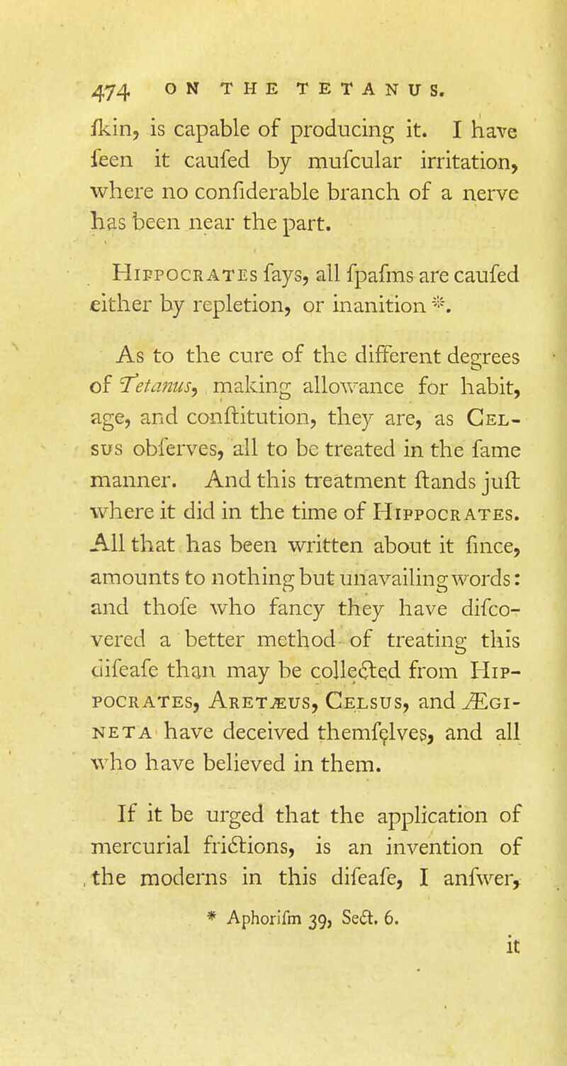 ikin, is capable of producing it. I have feen it caufed by mufcular irritation, where no confiderable branch of a nerve has been near the part. Hippocrates fays, all fpafms are caufed either by repletion, or inanition *. As to the cure of the different degrees of 'Tetanus, making allowance for habit, age, and conftitution, they are, as Gel- sus obferves, all to be treated in the fame manner. And this treatment ftands juft where it did in the time of Hippocrates. All that has been written about it fmce, amounts to nothing but unavailing words: and thofe who fancy they have difco- vered a better method of treating this difeafe than may be collected from Hip- pocrates, Aret^eus, Celsus, and .ZEgi- neta have deceived themfelves, and all who have believed in them. If it be urged that the application of mercurial frictions, is an invention of , the moderns in this difeafe, I anfwer, * Aphorifm 39, Se<5t. 6. it