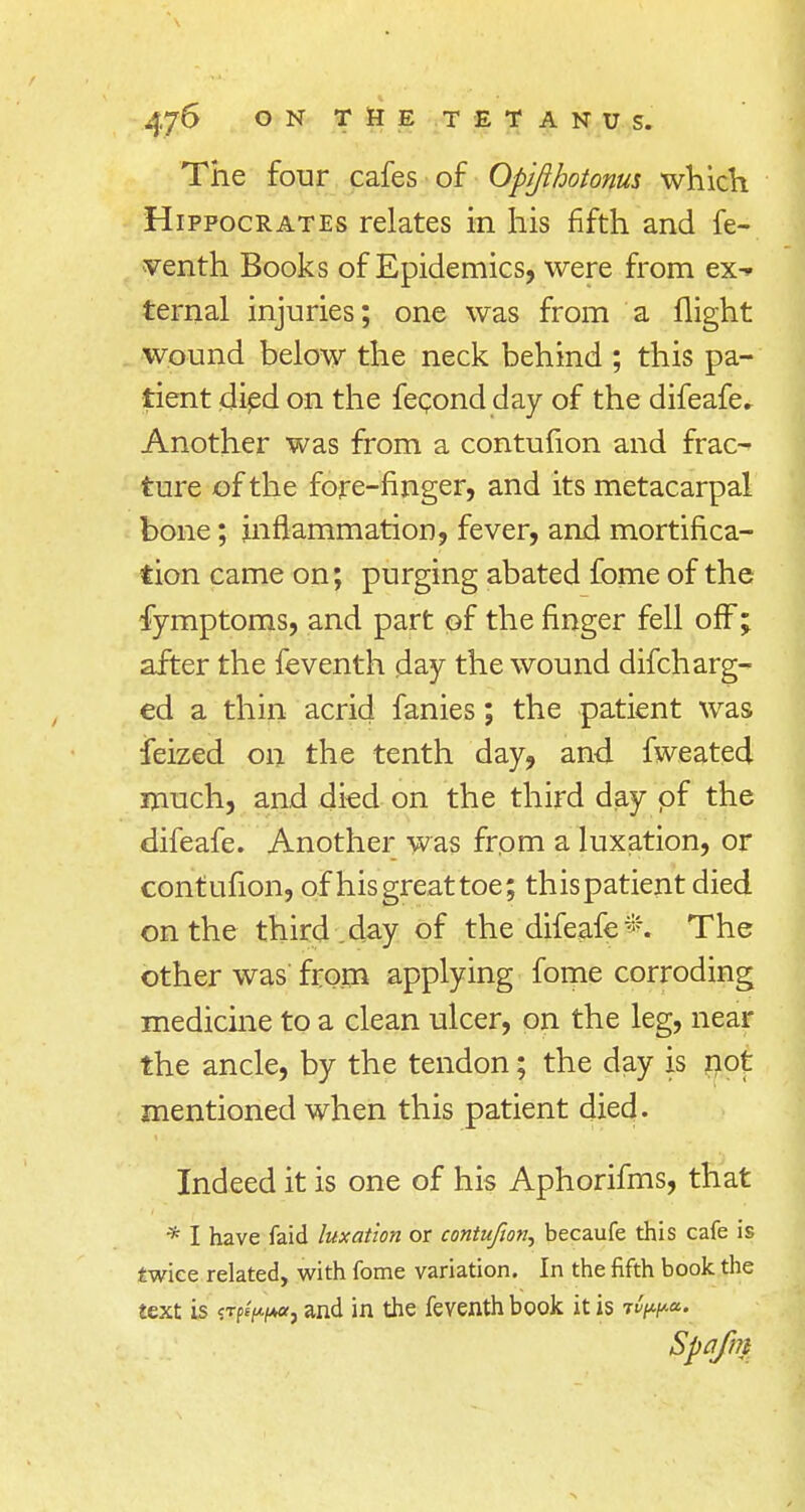 The four cafes of Opijlhotonm which Hippocrates relates in his fifth and fe- venth Books of Epidemics, were from ex^ ternal injuries; one was from a flight wound below the neck behind ; this pa- tient died on the fecond day of the difeafe. Another was from a contufion and frac- ture of the fore-finger, and its metacarpal bone; inflammation, fever, and mortifica- tion came on; purging abated fome of the fymptoms, and part of the finger fell off; after the feventh day the wound difcharg- ed a thin acrid fanies; the patient was feized on the tenth day, and fweated much, and died on the third day of the difeafe. Another was from a luxation, or contufion, of his great toe; thispatientdied on the third, day of the difeafe*. The other was from applying fome corroding medicine to a clean ulcer, on the leg, near the ancle, by the tendon; the day is not mentioned when this patient died. Indeed it is one of his Aphorifms, that * I have faid luxation or contufion, becaufe this cafe is twice related, with fome variation. In the fifth book the text is ?Tp/^«, and in the feventh book it is rv^. Spqfm