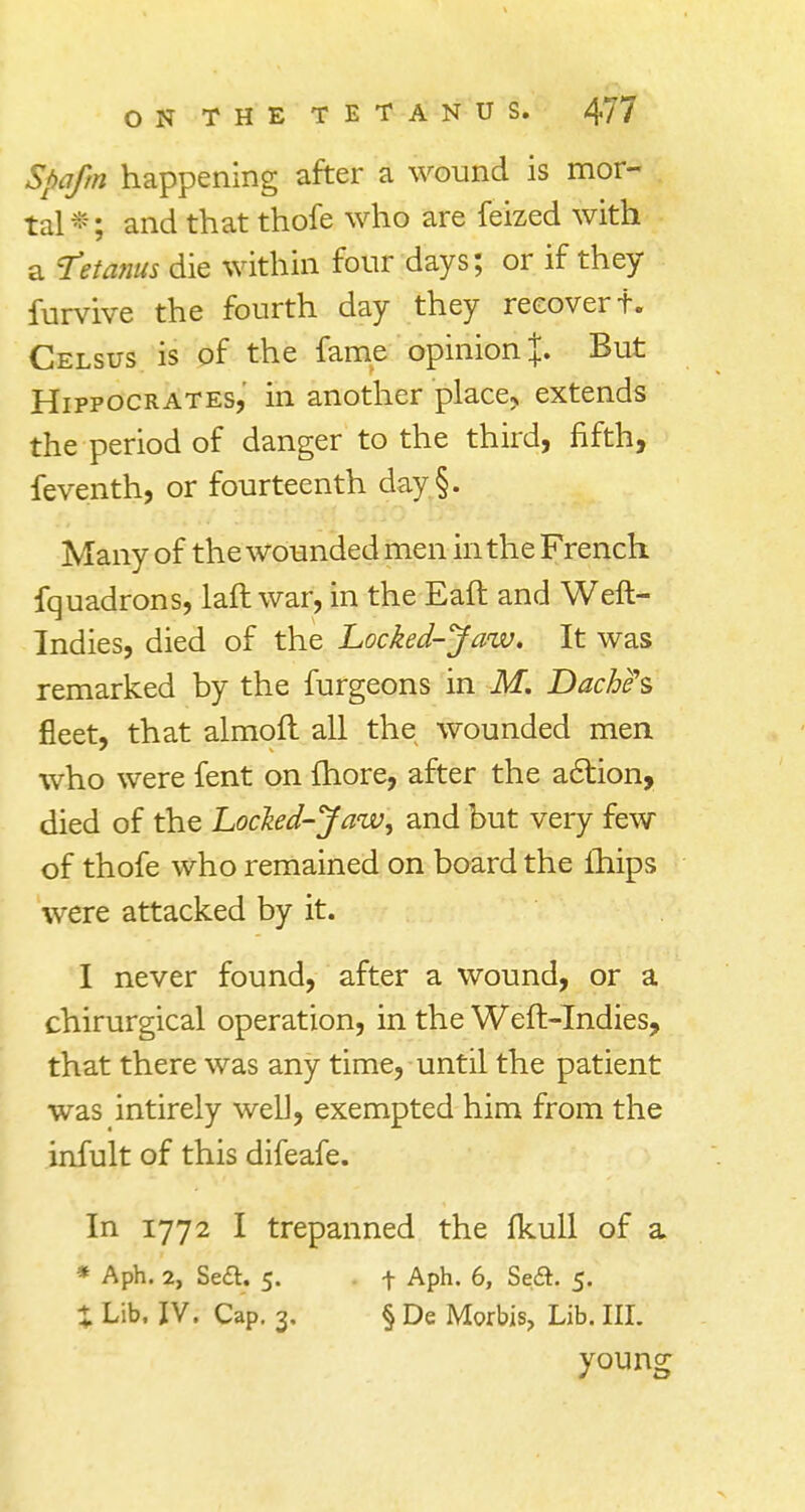 Spa/m happening after a wound is mor- tal*; and that thofe who are feized with a 'Tetanus die within four days; or if they furvive the fourth day they recover f. Celsus is of the fame opinion \. But Hippocrates, in another place* extends the period of danger to the third, fifth, feventh, or fourteenth day§. Many of the wounded men in the French fquadrons, laft war, in the Eaft and Weft- Indies, died of the Locked-Jaw. It was remarked by the furgeons in M. Dachas fleet, that almoft all the wounded men who were fent on fhore, after the action, died of the Locked-Jaw, and but very few of thofe who remained on board the lhips were attacked by it. I never found, after a wound, or a chirurgical operation, in the Weft-Indies, that there was any time, until the patient was intirely well, exempted him from the infult of this difeafe. In 1772 I trepanned the fkull of a * Aph. 2, Se£t. 5. . f Aph. 6, Se&. 5. % Lib. IV. Cap. 3, § De Morbis, Lib. Itt young