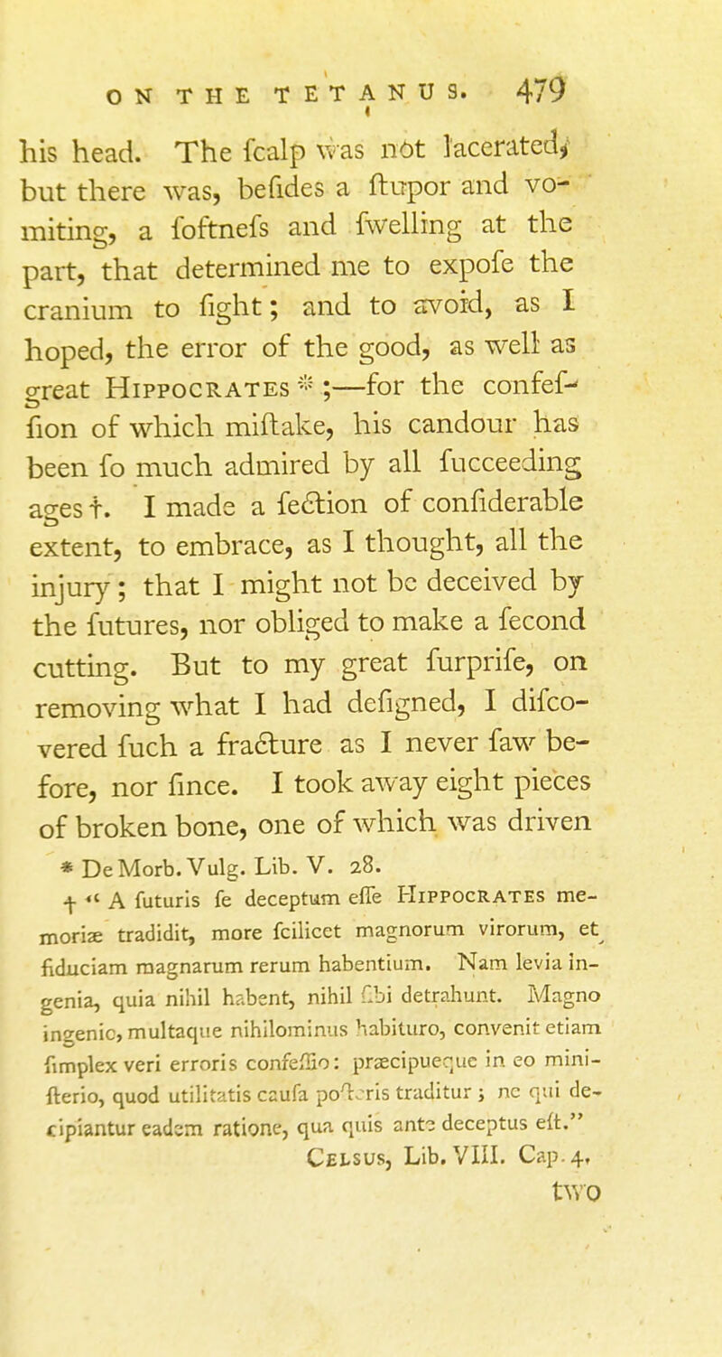 i his head. The fcalp was nit lacerated^ but there was, befides a ftupor and vo- miting, a foftnefs and fwelling at the part, that determined me to expofe the cranium to fight; and to avoid, as I hoped, the error of the good, as well as o-reat Hippocrates * ;—for the confef- fion of which miftake, his candour has been fo much admired by all fucceeding ao-es t. I made a feclion of confiderable extent, to embrace, as I thought, all the injury; that I might not be deceived by the futures, nor obliged to make a fecond cutting. But to my great furprife, on removing what I had defigned, I difco- vered fuch a fracture as I never faw be- fore, nor fince. I took away eight pieces of broken bone, one of which was driven * DeMorb.Vulg. Lib. V. 28. f «« A futuris fe deceptum effe Hippocrates me- morize tradidit, more fcilicet magnorum virorum, et fiduciam magnarum rerum habentium. Nam levia in- genia, quia nihil habent, nihil Gbi detrahunt. Magno ingenic, multaque nihilominus habituro, convenit etiam (implex veri erroris confeiHo: praecipueque in eo mini- fterio, quod utilitatis caufa poL-ris traditur ; nc qui de- cipiantur eadem ratione, qua quis ant? deceptus eft. Cei-sus, Lib. VIII. Cap. 4, two