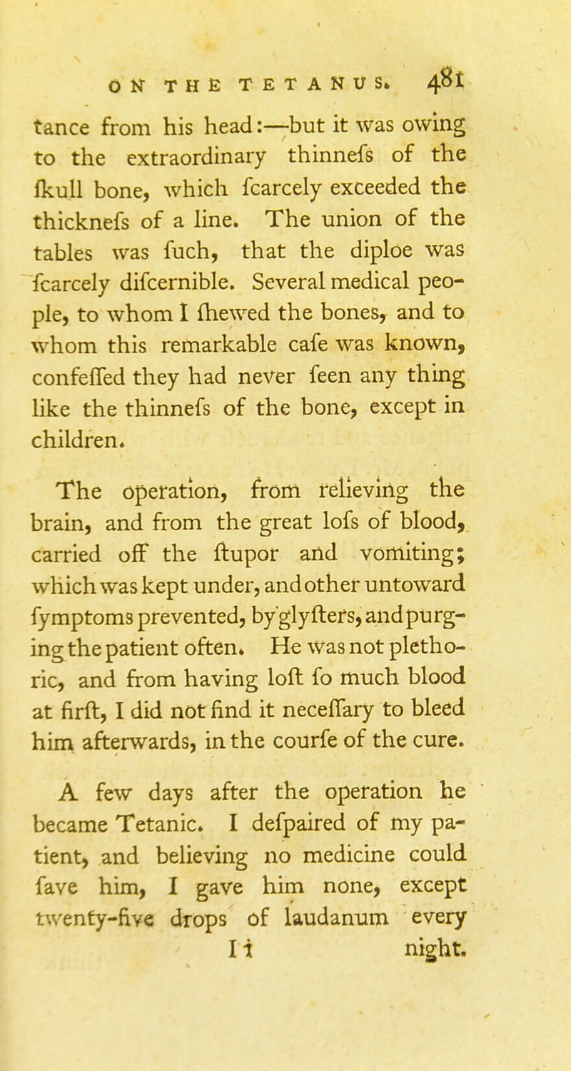 tance from his head:—but it was owing to the extraordinary thinnefs of the fkull bone, which fcarcely exceeded the thicknefs of a line* The union of the tables was fuch, that the diploe was fcarcely difcernible. Several medical peo- ple, to whom I (hewed the bones, and to whom this remarkable cafe was known, confeffed they had never feen any thing like the thinnefs of the bone, except in children* The operation, from relieving the brain, and from the great lofs of blood, carried off the ftupor and vomiting; which was kept under, and other untoward fymptoms prevented, by'glyfters, and purg- ing the patient often* He Was not pletho- ric, and from having loft fo much blood at firft, I did not find it neceffary to bleed him afterwards, in the courfe of the cure. A few days after the operation he became Tetanic. I defpaired of my pa- tient, and believing no medicine could fave him, I gave him none, except twenty-five drops of laudanum every I i night.