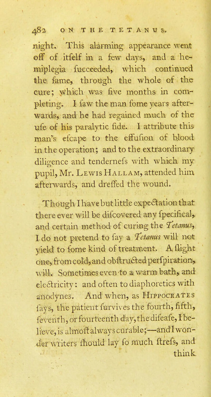 night. This alarming appearance went off of itfelf in a few days, and a he- miplegia fucceeded, which continued the fame, through the whole of the cure; which was five months in com- pleting. I faw the man fome years after- wards, and he had regained much of the ufe of his paralytic fide. I attribute this man's efcape to the effufion of blood in the operation; and to the extraordinary diligence and tendernefs with which my pupil, Mr. Lewis Hallam, attended him afterwards, and drefled the wound. Though I have but little expectation that there ever will be difcovered any fpecifical, and certain method of curing the Tetanus^ I do not pretend to fay a Tetanus will not yield to fome kind of treatment. A flight one, from cold, and obftructed perfpiration, will. Sometimes even to a warm bath, and electricity: and often to diaphoretics with anodynes. And when, as Hippocrates fays, the patient furvives the fourth, fifth, feven th, or fourteenth day, the difeafe, I be- lieve,is almoff. always curable;—andlwon- der writers ihould lay fo much ftrefs, and think