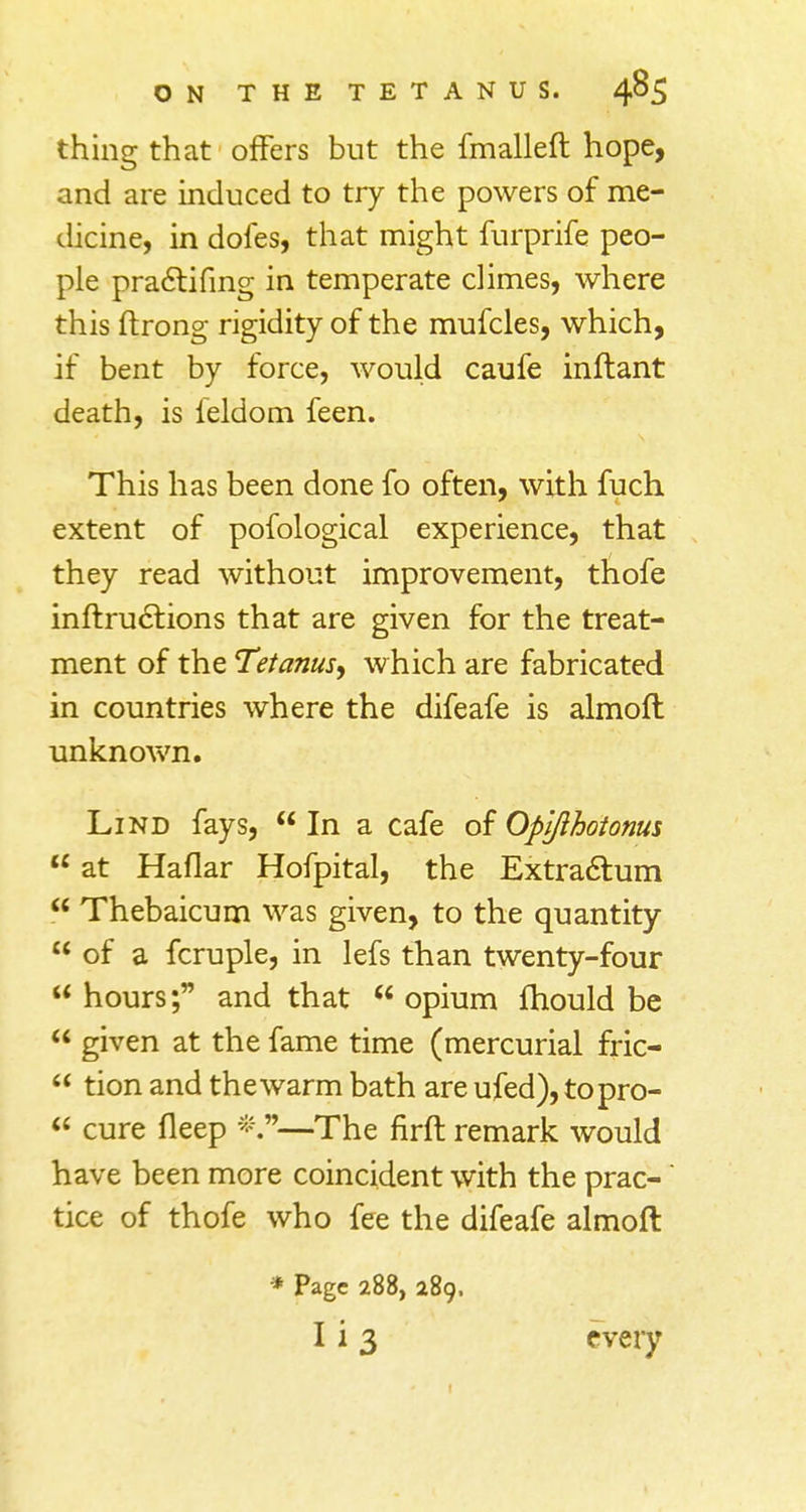 thing that offers but the fmalleft hope, and are induced to try the powers of me- dicine, in doles, that might furprife peo- ple practifing in temperate climes, where this ftrong rigidity of the mufcles, which, if bent by force, would caufe inftant death, is feldom feen. This has been done fo often, with fuch extent of pofological experience, that they read without improvement, thofe inftructions that are given for the treat- ment of the Tetanus, which are fabricated in countries where the difeafe is almoft unknown. Lind fays, In a cafe of Opifthotonus u at Haflar Hofpital, the Extractum  Thebaicum was given, to the quantity  of a fcruple, in lefs than twenty-four  hours; and that  opium fhould be  given at the fame time (mercurial fric-  tion and thewarm bath are ufed), topro-  cure fleep * —The firft remark would have been more coincident with the prac- tice of thofe who fee the difeafe almoft * Page 288, 289, I i 3 every