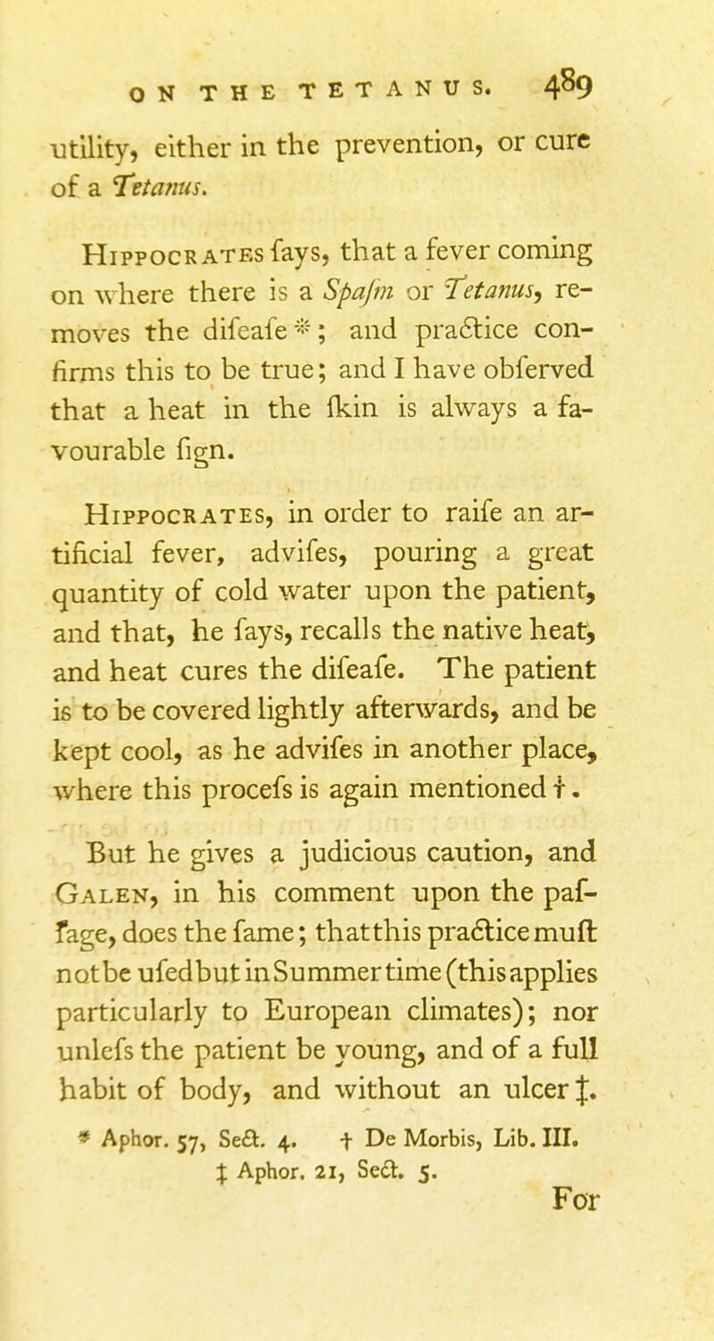 utility, either in the prevention, or cure of a Tetanus. Hippocrates fays, that a fever coming on where there is a Spafm or Tetanus, re- moves the difeafe*; and practice con- firms this to be true; and I have obferved that a heat in the Ikin is always a fa- vourable fign. Hippocrates, in order to raife an ar- tificial fever, advifes, pouring a great quantity of cold water upon the patient, and that, he fays, recalls the native heat, and heat cures the difeafe. The patient is to be covered lightly afterwards, and be kept cool, as he advifes in another place, where this procefs is again mentioned t. But he gives a judicious caution, and Galen, in his comment upon the paf- fage, does the fame; that this practice muft notbe ufedbut in Summer time (this applies particularly to European climates); nor unlefs the patient be young, and of a full habit of body, and without an ulcer J. * Aphor. 57, Se&. 4. f De Morbis, Lib. III. % Aphor. 21, Se&. 5. For