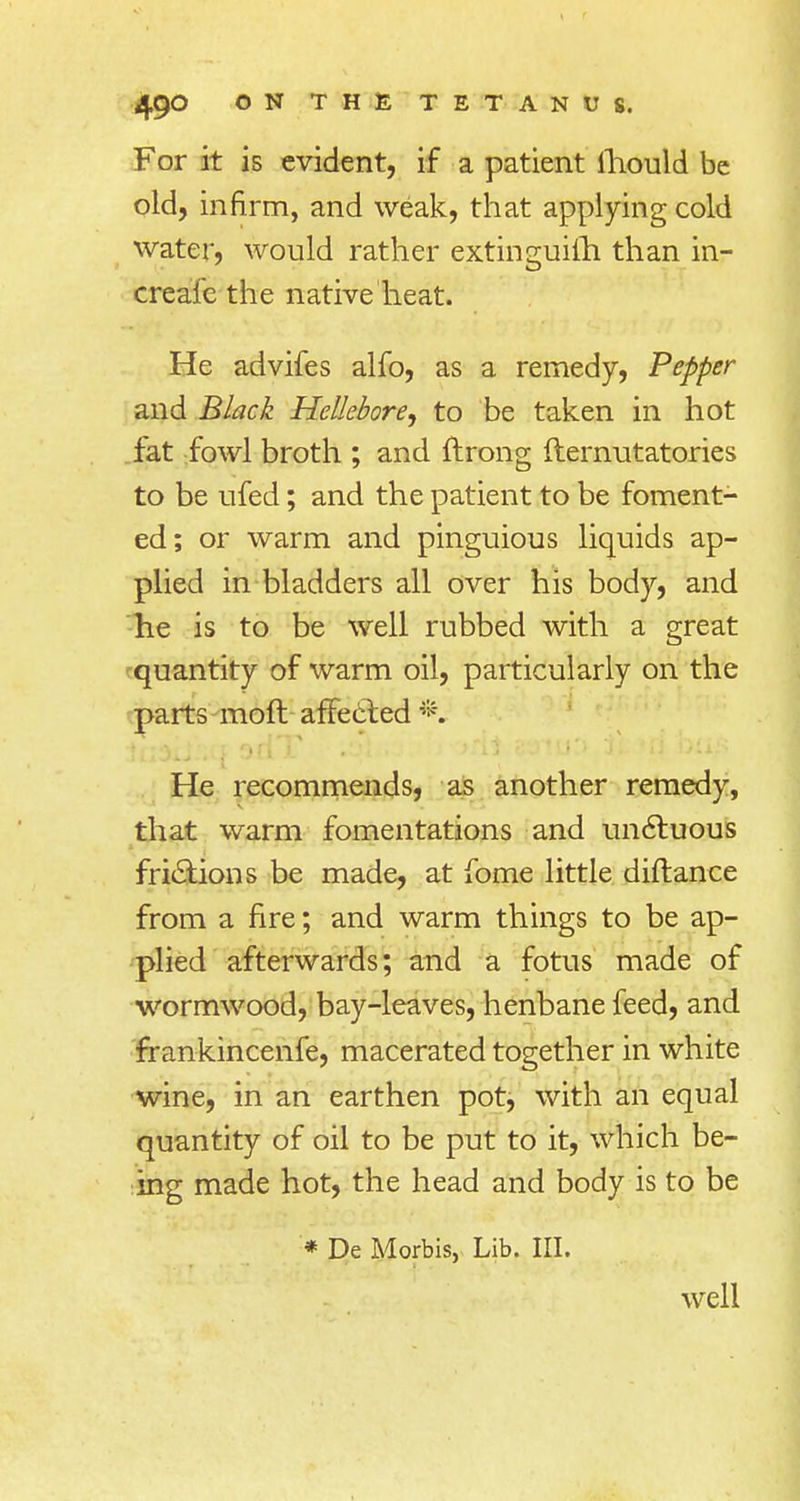 For it is evident, if a patient mould be old, infirm, and weak, that applying cold water, would rather extinguilli than in- creafe the native heat. He advifes alfo, as a remedy, Pepper and Black Hellebore, to be taken in hot fat fowl broth ; and ftrong fternutatories to be ufed; and the patient to be foment- ed; or warm and pinguious liquids ap- plied in bladders all over his body, and he is to be well rubbed with a great quantity of warm oil, particularly on the parts raoft affected *. He recommends, as another remedy, that warm fomentations and unctuous frictions be made, at fome little diftance from a fire; and warm things to be ap- plied afterwards; and a fotus made of wormwood, bay-leaves, henbane feed, and frankincenfe, macerated together in white wine, in an earthen pot, with an equal quantity of oil to be put to it, which be- ing made hot, the head and body is to be * De Morbis, Lib. III. well