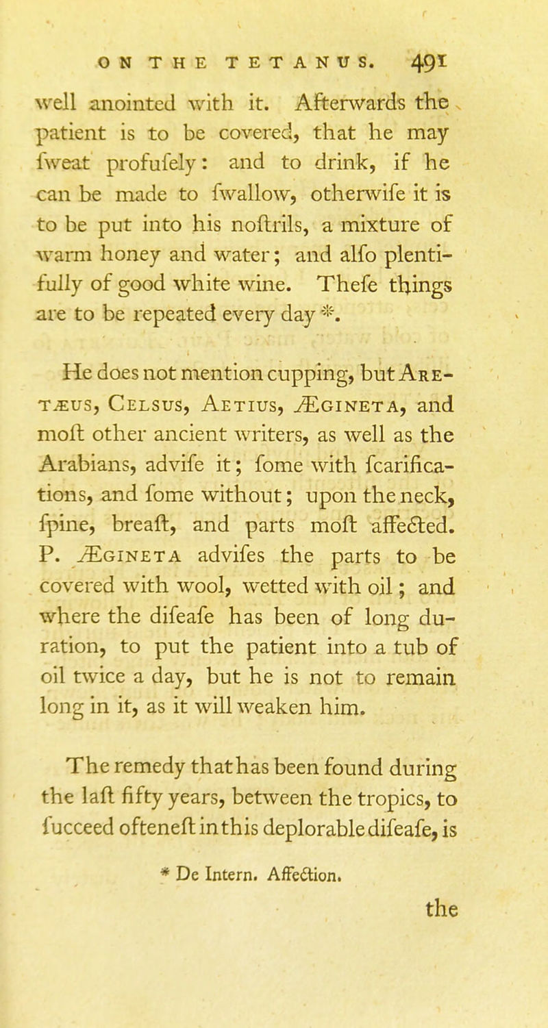 well anointed with it. Afterwards the patient is to be covered, that he may fweat profufely: and to drink, if he can be made to fwallow, otherwife it is to be put into his noftrils, a mixture of warm honey and water; and alfo plenti- fully of good white wine. Thefe things are to be repeated every day *. He does not mention cupping, but Are- tjeus, Celsus, Aetius, JEgineta, and moll other ancient writers, as well as the Arabians, advife it; fome with fcarifica- tions, and fome without; upon the neck, fpine, breaft, and parts moft affected. P. vEgineta advifes the parts to be covered with wool, wetted with oil; and where the difeafe has been of long du- ration, to put the patient into a tub of oil twice a day, but he is not to remain long in it, as it will weaken him. The remedy thathas been found during the laft fifty years, between the tropics, to fucceed ofteneft in this deplorable difeafe, is * De Intern. Affe&ion. the