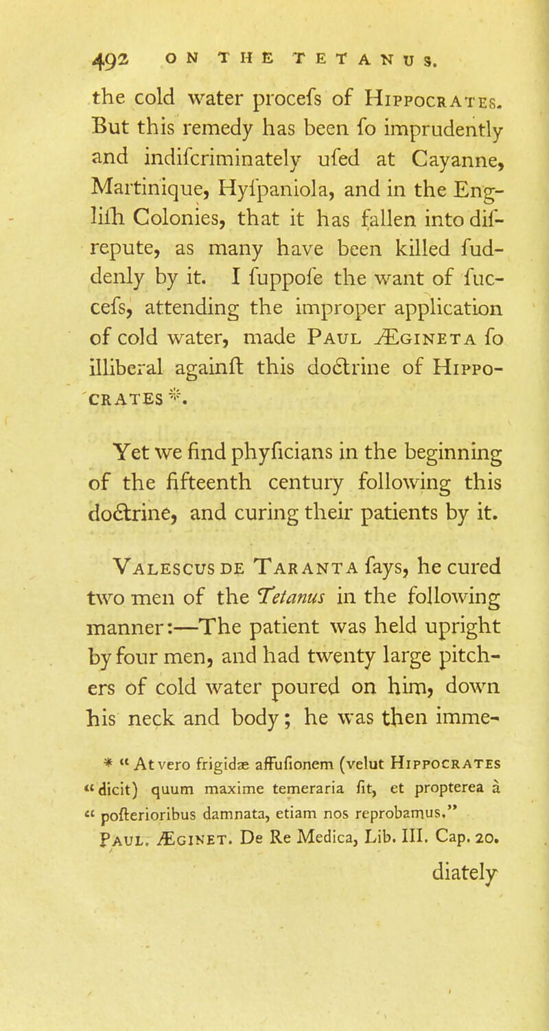 the cold water procefs of Hippocrates. But this remedy has been fo imprudently and indifcriminately ufed at Cayanne, Martinique, Hyfpaniola, and in the Eng- lifh Colonies, that it has fallen intodif- repute, as many have been killed fud- denly by it. I fuppofe the want of fuc- cefs, attending the improper application of cold water, made Paul tEgineta fo illiberal againft this doctrine of Hippo- crates % Yet we find phyficians in the beginning of the fifteenth century following this doctrine, and curing their patients by it. Valescus de Taranta fays, he cured two men of the Tetanus in the following manner:—The patient was held upright by four men, and had twenty large pitch- ers of cold water poured on him? down his neck and body; he was then imme- *  Atvero frigidae affufionem (velut Hippocrates dicit) quum maxime temeraria fit, et propterea a  pofterioribus damnata, etiam nos reprobarnus, Paul. jEginet. De Re Medica, Lib. III. Cap. 20. diately 1