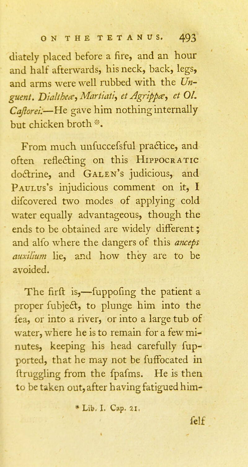 diately placed before a fire, and an hour and half afterwards, his neck, back, legs, and arms were well rubbed with the Un- guent. Dialthece, Martiati, et Agrlppay et 01. Cajiorei.—He gave him nothing internally but chicken broth *. From much unfuccefsful practice, and often reflecting on this Hippocratic doctrine, and Galen's judicious, and Paulus's injudicious comment on it, I difcovered two modes of applying cold water equally advantageous, though the ends to be obtained are widely different; and alfo where the dangers of this anceps auxllium lie, and how they are to be avoided. The firft is,—fuppofing the patient a proper fubject, to plunge him into the fea, or into a river, or into a large tub of water, where he is to remain for a few mi- nutes, keeping his head carefully fup- ported, that he may not be fuffbcated in ftruggling from the fpafms. He is then to be taken out, after having fatigued him- * Lib. I. Cap. 21,