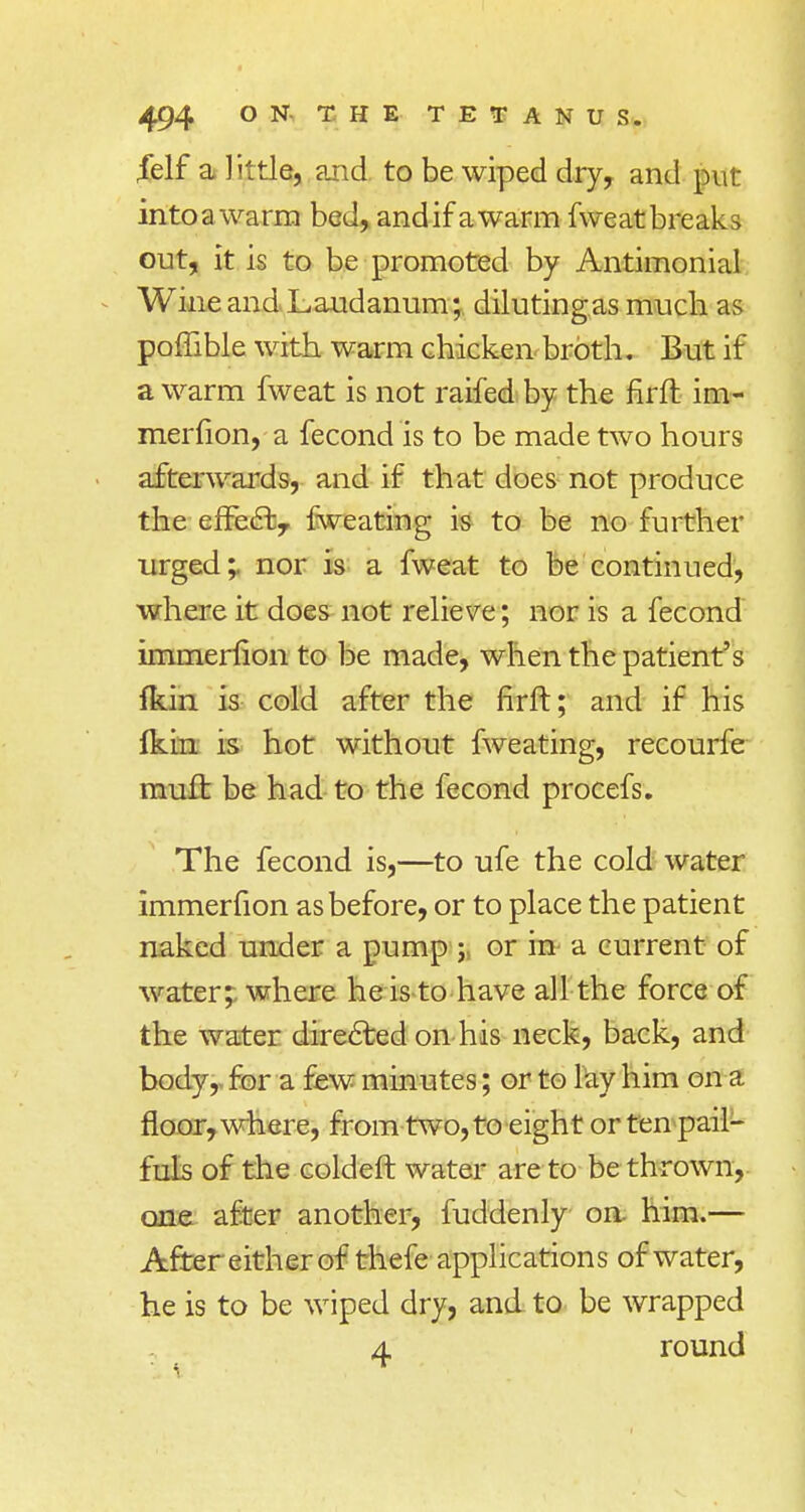 felf a little, and. to be wiped dry, and pur into a warm bed, andifawarm fweat breaks out, it is to be promoted by Antimonial Wine and Laudanum; dilutingas much as poffible with warm chicken broth. But if a warm fweat is not raifed by the firfh im- merfion, a fecond is to be made two hours afterwards, and if that does not produce the effe£f.r fweating is to be no further urged;. nor is a fweat to be continued, where it does not relieve; nor is a fecond immerfion to be made, when the patient's fkin is cold after the firft; and if his ikin is hot without fweating, recourfe mufh be had to the fecond procefs. The fecond is,—to ufe the cold water immerfion as before, or to place the patient naked under a pump ; or in a current of water; where he is to have all the force of the water directed on his neck, back, and body, for a few minutes; or to lay him on a floor, where, from two, to eight or ten pail- fuls of the coldeft water are to be thrown, one after another, fuddenly on him.— After either of thefe applications of water, he is to be wiped dry, and to be wrapped 4 round