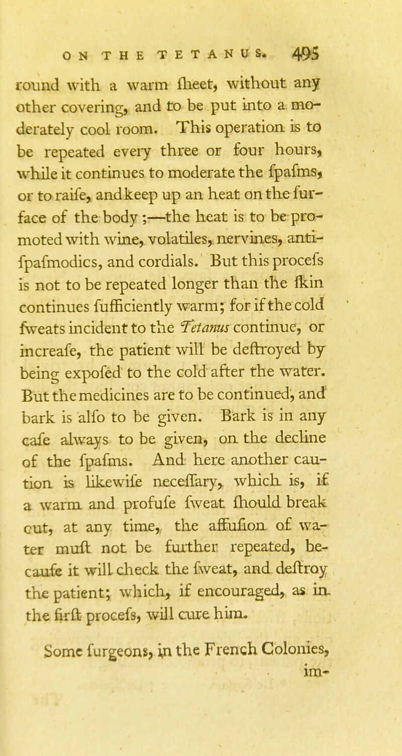 round with a warm meet, without any other covering, and to be put into a mo- derately cool room. This operation is to be repeated every three or four hours, while it continues to moderate the fpafms, or to raife, and keep up an heat on the fur- face of the body ;—the heat is to be pro- moted with wine, volatile^,, nervines, anti- fpafmodics, and cordials. But this procefs is not to be repeated longer than the Ikin continues fumciently warm; for if the cold fweats incident to the Tetanus continue, or increafe, the patient will be deftroyed by being expofed to the cold after the water. But the medicines are to be continued, and bark is alfo to be given. Bark is in any cafe always to be given, on the decline of the fpafms. And here another cau- tion is likewife necefTary, which is, i£ a warm and profufe fweat fhould break cut, at any time, the afFufion of wa- ter muft not be further repeated, be- caufe it will check the fweat, and deftroy the patient; which, if encouraged, as in. the firft procefs, will cure him. Some furgeons, in the French Colonies, im~