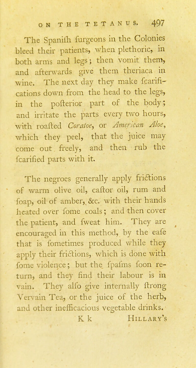 The Spanith furgeons in the Colonies bleed their patients, when plethoric, in both arms and legs; then vomit them, and afterwards give them theriaca in wine. The next day they make fcarifi- cations down from the head to the legs, in the pofterior part of the body; and irritate the parts every two hours, with roafted Coratoe, or American Aloe, which they peel, that the juice may come out freely, and then rub the fcarined parts with it. The negroes generally apply frictions of warm olive oil, caftor oil, rum and foap, oil of amber,, &c. with their hands heated over fome coals; and then cover the patient, and fweat him. They are encouraged in this method, by the eafe that is fometimes produced while they apply their frictions, which is done with fome violence; but the. fpafms foon re- turn, and they find their labour is in vain. They alfo give internally ftrong Vervain Tea, or the juice of the herb, and other inefficacious vegetable drinks. K k Hillary's