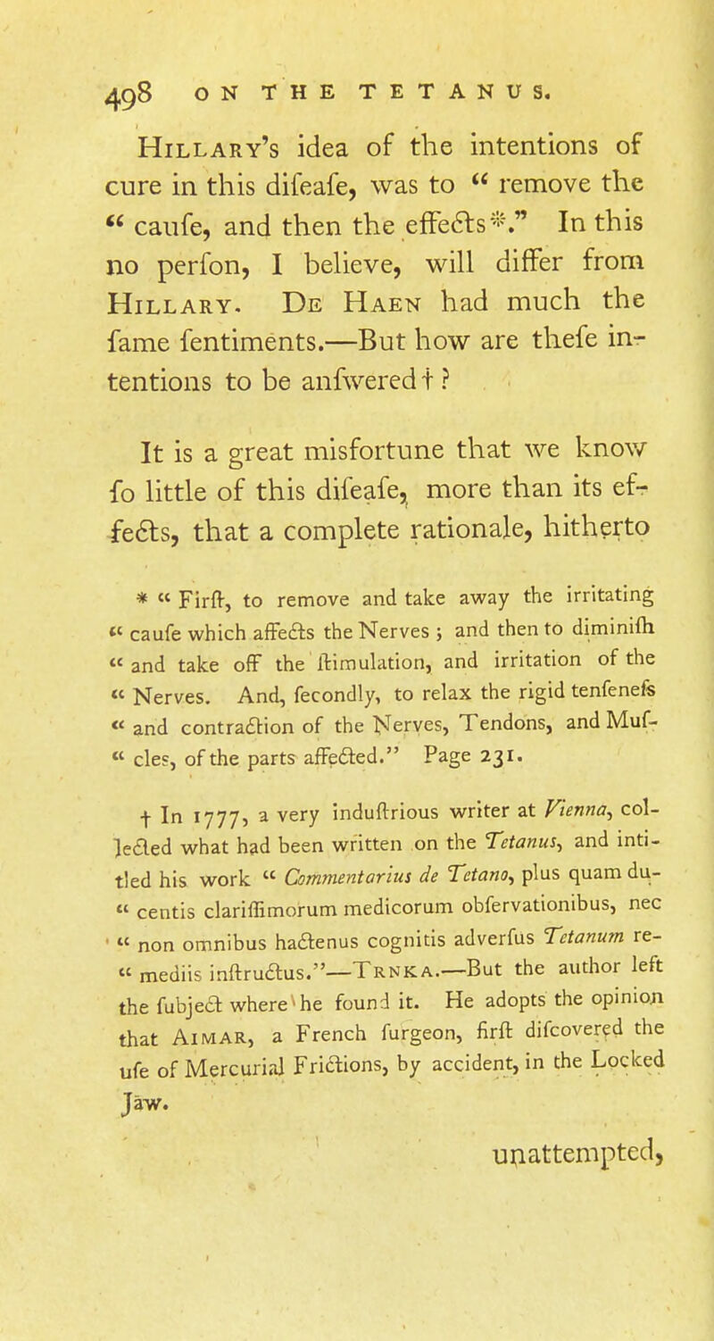 Hillary's idea of the intentions of cure in this difeafe, was to  remove the  caufe, and then the effectsIn this no perfon, I believe, will differ from Hillary. De Haen had much the fame fentiments.—But how are thefe in- tentions to be anfwered t ? It is a great misfortune that we know fo little of this difeafe, more than its ef- fects, that a complete rationale, hitherto * « Firft, to remove and take away the irritating « caufe which affects the Nerves ; and then to diminifh « and take off the Simulation, and irritation of the « Nerves. And, fecondly, to relax the rigid tenfenefs « and contraction of the Nerves, Tendons, and Muf- « cles, of the parts affected. Page 231. t In 1777, a very induftrious writer at Vienna, col- lected what had been written on the Tetanus, and inti- tled his work  Commentarius de Tctano, plus quam du-  centis clariffimorum medicorum obfervationibus, nec « non omnibus ha&enus cognitis adverfus Tetanum re- « mediis inftructus.—Trnka—But the author left the fubject where * he found it. He adopts the opinion that Aimar, a French furgeon, firft difcovered the ufe of Mercurial Frictions, by accident, in the Locked Jaw. unattempted,