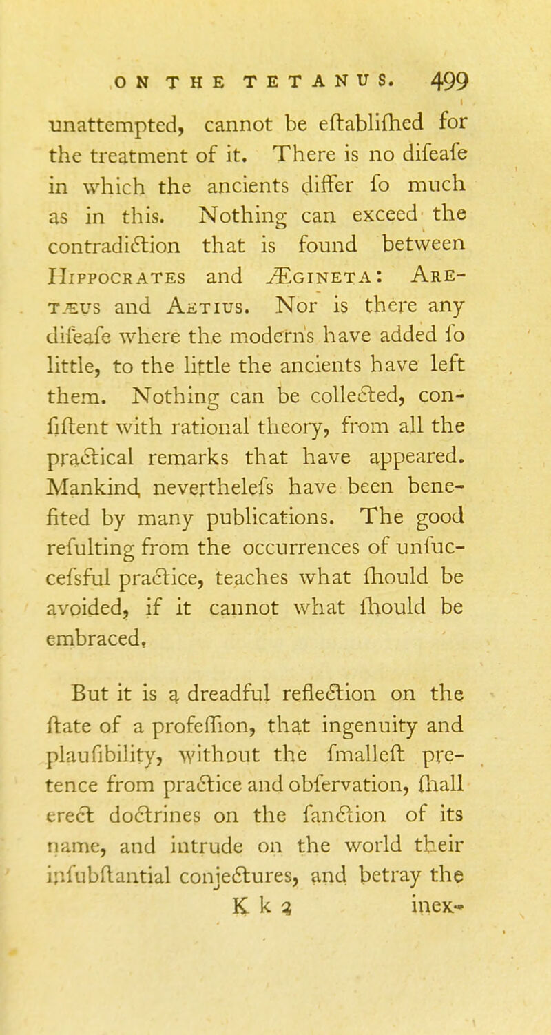 unattempted, cannot be eftablifhed for the treatment of it. There is no difeafe in which the ancients differ fo much as in this. Nothing can exceed the contradiction that is found between Hippocrates and ^gineta: Are- tjevs and Aetius. Nor is there any difeafe where the modern's have added fo little, to the little the ancients have left them. Nothing can be collected, con- fident with rational theory, from all the practical remarks that have appeared. Mankind, neverthelefs have been bene- fited by many publications. The good refulting from the occurrences of unfuc- cefsful practice, teaches what fhould be avoided, if it cannot what fhould be embraced, But it is g. dreadful reflection on the ftate of a profeflion, that ingenuity and plaufibility, without the fmallefh pre- tence from practice and obfervation, (hall erect doctrines on the fanction of its 11 rime, and intrude on the world their infubftantial conjectures, and betray the K k ? inex-