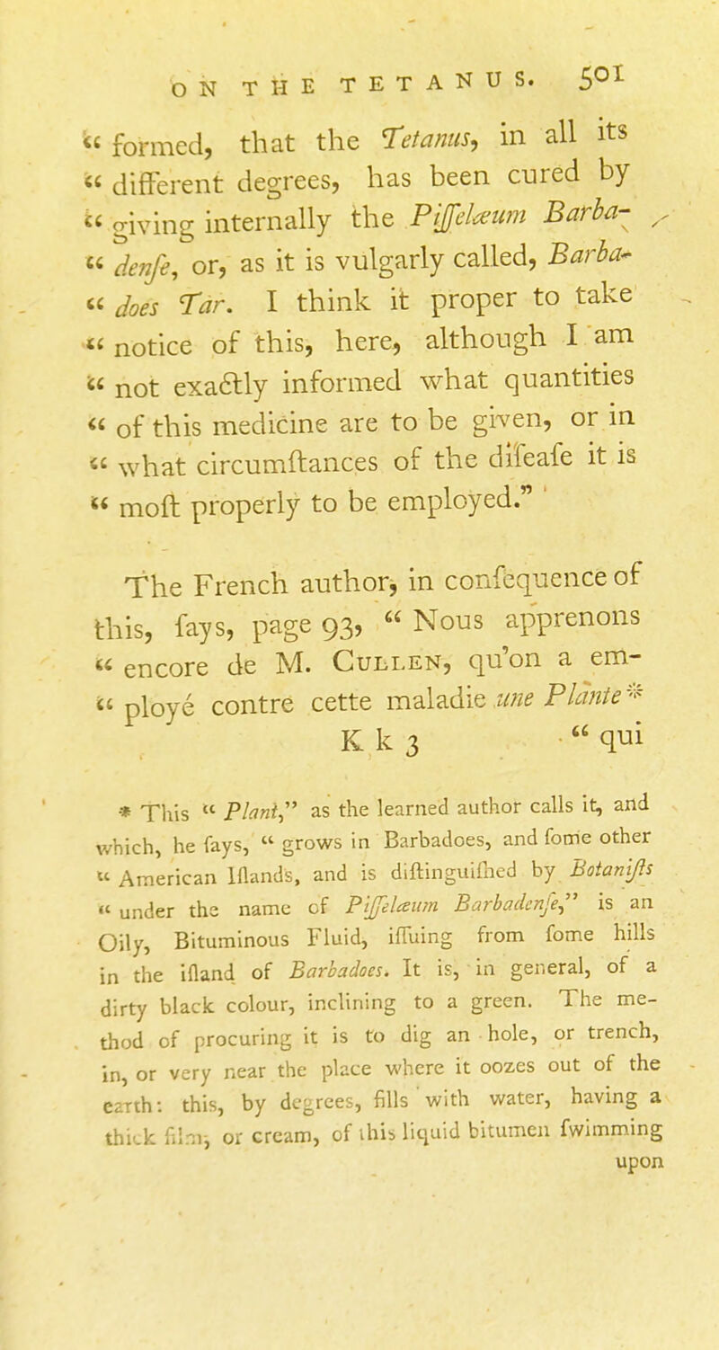 M formed, that the Tetanus, in all its  different degrees, has been cured by » giving internally the PiJfcUum Barba- ^  denfe, or, as it is vulgarly called, Barba- « Tar. I think it proper to take u notice of this, here, although I am  not exactly informed what quantities  of this medicine are to be given, or in  what circumftances of the difeafe it is  moft properly to be employed. ' The French authorj in confequence of this, fays, page 93, « Nous apprenons  encore de M. Cullen, qu'on a em~  ploye contre cette maladie une Planted K k 3 qui * This K Plant? as the learned author calls it, and which, he fays,  grows in Barbadoes, and Come other u American Wands, and is diftinguifhed by Botanj/ls a under the name of Pijfelaum Barbadenfe is an Oily, Bituminous Fluid, ifTuing from fome hills in the ifland of Barbadoes. It is, in general, of a dirty black colour, inclining to a green. The me- thod of procuring it is to dig an hole, or trench, in, or very near the place where it oozes out of the earth: this, by degrees, fills' with water, having a thick film, or cream, of ihis liquid bitumen fwimming upon