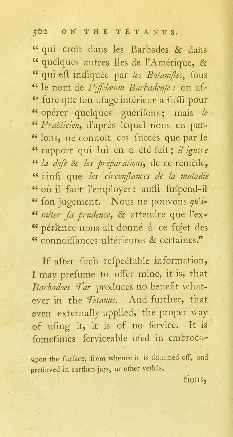  qui croit dans les Barbades & dans  quelques autres lies de l'Amerique, &  qui eft indiquee par les Botani/les, fous  le nonl de Pijfelaum Barbadenfe: on af- <f fure que fon ufage interieur a fuffi pour  operer quelques guerifons; mais le  Pra£licien9 d'apres lequel nous en par-  Ions, ne connoit ces fucces que par le u rapport qui lui en a ete fait 1, 11 Ignore u la dofe & les preparations^ de ce remede,  ainfi que les circonjlances de la maladie  ou il faut l'employer: auffi. fufpend-il  fon jugement. Nous ne pouvons qui- u inker fa prudence; & attend re que l'ex- w perience nous ait donne a. ce fujet des <c connoiflances ulterieures & certaines. If after fuch refpectable information, I may prefume to offer mine, it is, that Barbadoes Tar produces no benefit what- ever in the Tetanus. And further, that even externally applied, the proper way of ufing it, it is of no fervice. It is fometimcs ferviceable ufed in embroca- upon the furface, from whence it is fkimmed off, and prefcrved in earthen jars, or other veffels. tions,