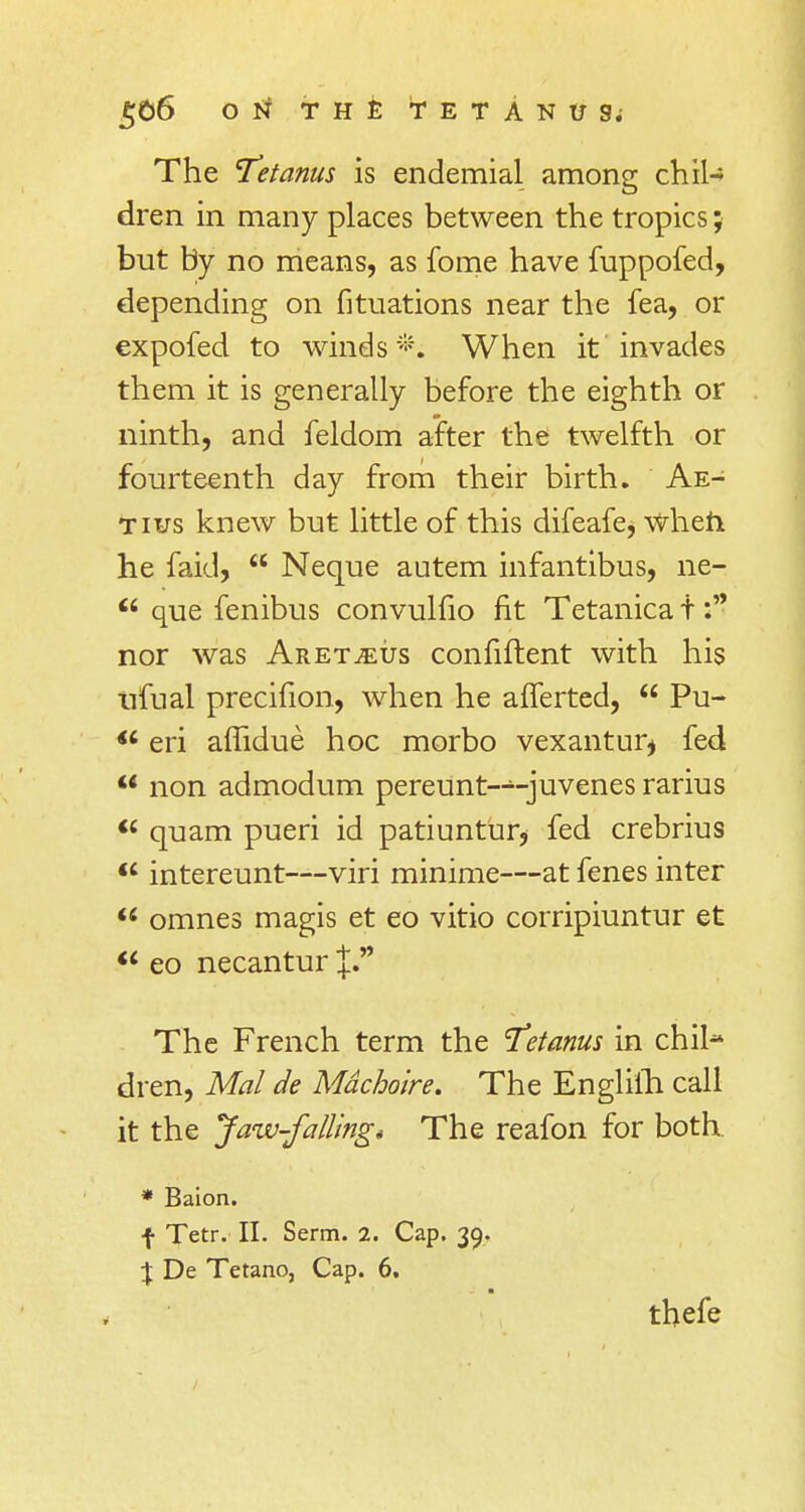 The 'Tetanus is endemial among chil-* dren in many places between the tropics; but by no means, as fome have fuppofed, depending on fituations near the fea, or expofed to winds #; When it invades them it is generally before the eighth or ninth, and feldom after the twelfth or fourteenth day from their birth. Ae- tius knew but little of this difeafe, when he faid,  Neque autem infantibus, ne-  que fenibus convulfio fit Tetanica t nor was Aret^eus confiftent with his trfual precifion, when he afferted,  Pu- <c eri affidue hoc morbo vexantur* fed  non admodum pereunt-~juvenes rarius u quam pueri id patiuntur* fed crebrius  intereunt—viri minime—at fenes inter  omnes magis et eo vitio corripiuntur et  eo necantur J. The French term the Tetanus in chil- dren, Mai de Mdchoire. The Englifli call it the Jaw-falling* The reafon for both * Baion. f Tetr. II. Serm. 2. Cap. 39. % De Tetano, Cap. 6. thefe