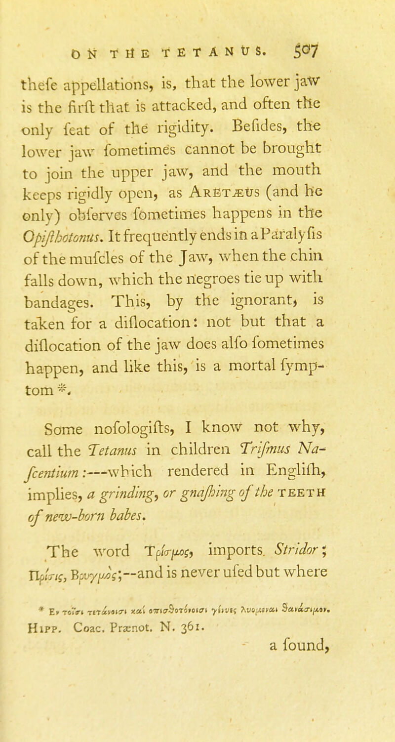 thefe appellations, is, that the lower jaw is the firft that is attacked, and often the only feat of the rigidity. Befides, the lower jaw fometimes cannot be brought to join the upper jaw, and the mouth keeps rigidly open, as ArEt^us (and be only) obferves fometimes happens in the Opifthtfonas. It frequently ends in aParalyfis of themufcles of the Jaw, when the chin falls down, which the negroes tie up with bandages. This, by the ignorant, is taken for a diflocation: not but that a diflocation of the jaw does alfo fometimes happen, and like this, is a mortal fymp- tom *\ Some nofologifts, I know not why, call the Tetanus in children Trifmus Na~ fceniium:—which rendered in Englifh, implies, a grinding, or gnajhing of the teeth of new-born babes. The word Tp/V/zof, imports. Stridor, tipa-if, Bauy/AoV;~and is never ufed but where Hipp. Coac. Prsenot. N, 361. a found,