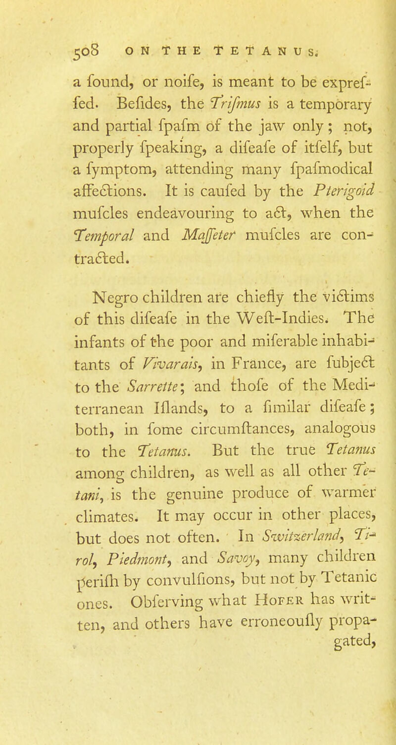 a found, or noife, is meant to be expref- fed. Befides, the Trifmus is a temporary and partial fpafm of the jaw only ; not, properly fpeaking, a difeafe of itfelf, but a fymptom, attending many fpafmodical affections. It is caufed by the Pterigoid mufcles endeavouring to act, when the Temporal and Majfeter mufcles are con- tracted. Negro children are chiefly the victims of this difeafe in the Weft-Indies. The infants of the poor and miferable inhabi- tants of Vharais, in France, are fubject to the Samite; and thofe of the Medn terranean I Hands, to a fimilar difeafe; both, in fome circumftances, analogous to the Tetanus. But the true Tetanus among children, as well as all other Te- tania is the genuine produce of warmer climates. It may occur in other places, but does not often. In Switzerland, Ti* rol, Piedmont, and Savoy, many children rferifh by convulfions, but not by Tetanic ones. Obferving what Hofer has writ- ten, and others have erroneoufly propa- gated,