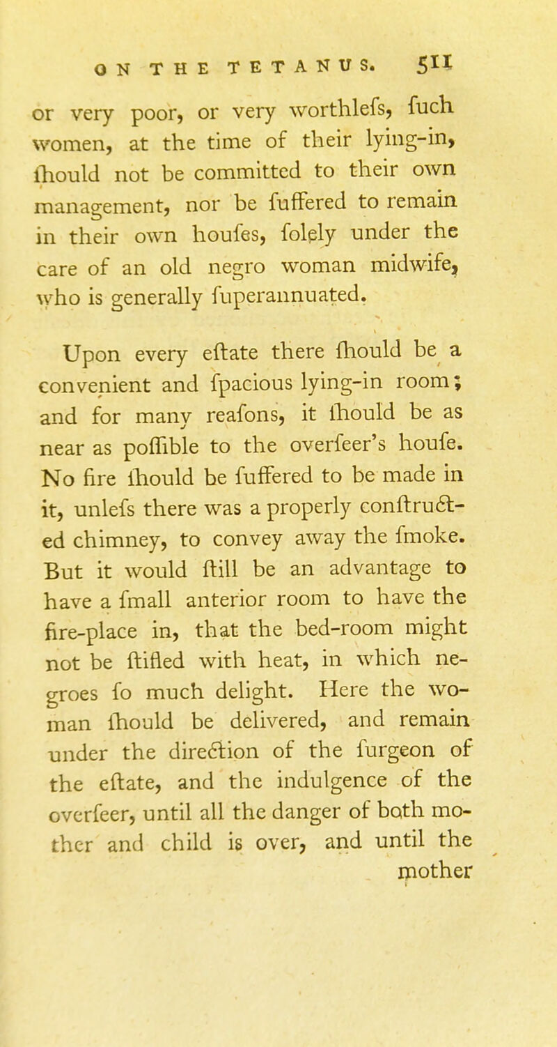 or very poor, or very worthlefs, fuch women, at the time of their lying-in, lhould not be committed to their own management, nor be fuffered to remain in their own houfes, folply under the care of an old negro woman midwife, who is generally fuperannuated. Upon every eftate there lhould be a convenient and fpacious lying-in room; and for many reafons, it lhould be as near as pofhble to the overfeer's houfe. No fire lhould be fuffered to be made in it, unlefs there was a properly conftruct- ed chimney, to convey away the fmoke. But it would ftill be an advantage to have a fmall anterior room to have the fire-place in, that the bed-room might not be ftifled with heat, in which ne- groes fo much delight. Here the wo- man lhould be delivered, and remain under the direction of the furgeon of the eftate, and the indulgence of the overfeer, until all the danger of both mo- ther and child is over, and until the mother f