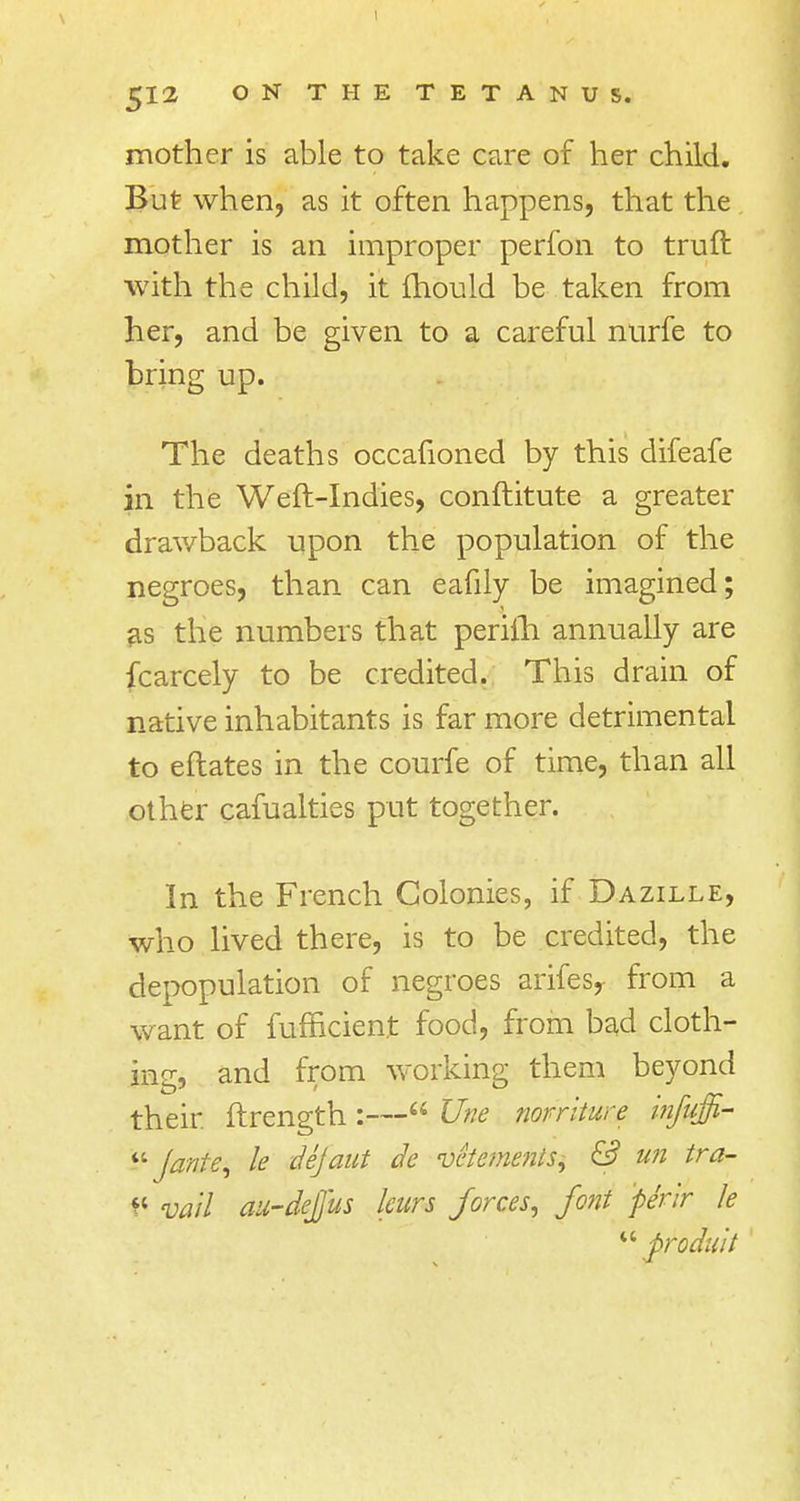\ I £JI2 ON THE TETANUS. mother is able to take care of her child. But when, as it often happens, that the mother is an improper perfon to truft with the child, it mould be taken from her, and be given to a careful nurfe to bring up. The deaths occafioned by this difeafe in the Weft-Indies, conftitute a greater drawback upon the population of the negroes, than can eafily be imagined; as the numbers that perifh annually are fcarcely to be credited. This drain of native inhabitants is far more detrimental to eftates in the courfe of time, than all other cafualties put together. In the French Colonies, if Dazille, who lived there, is to be credited, the depopulation of negroes arifesy from a want of fufficient food, from bad cloth- ing, and from working them beyond their, ftrength :— Une norriture infuffi-  Jante, le dejaut dc vetemenls, & un tra- f< vail au-dejjus leurs forces, font pe'rir le u p'oduit