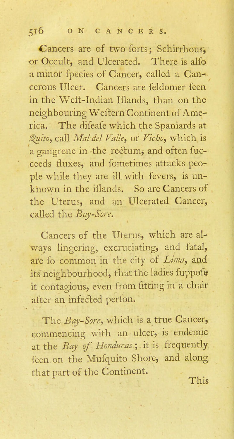 Cancers are of two forts; Schirrhous, or Occult, and Ulcerated. There is alfo a minor fpecies of Cancer, called a Can-< cerous Ulcer. Cancers are feldomer feen in the Wefl-Indian Iflands, than on the neighbouring Weftern Continent of Ame- rica. The difeafe which the Spaniards at $>uito, call Mai del Valle, or Vicho, which is a gangrene in the rectum, and often fuc- ceeds fluxes, and fometimes attacks peo- ple while they are ill with fevers, is un- known in the iflands. So are Cancers of the Uterus, and an Ulcerated Cancer, called the Bay-Sore. Cancers of the Uterus, which are al- ways lingering, excruciating, and fatal, are lb common in the city of Lima, and its neighbourhood, that the ladies fuppeffe it contagious, even from fitting in a chair after an infected perfon. The Bay-Sore, which is a true Cancer, commencing with an ulcer, is endemic at the Bay of Honduras;. it is frequently feen on the Mufquito Shore, and along that part of the Continent. 1 This