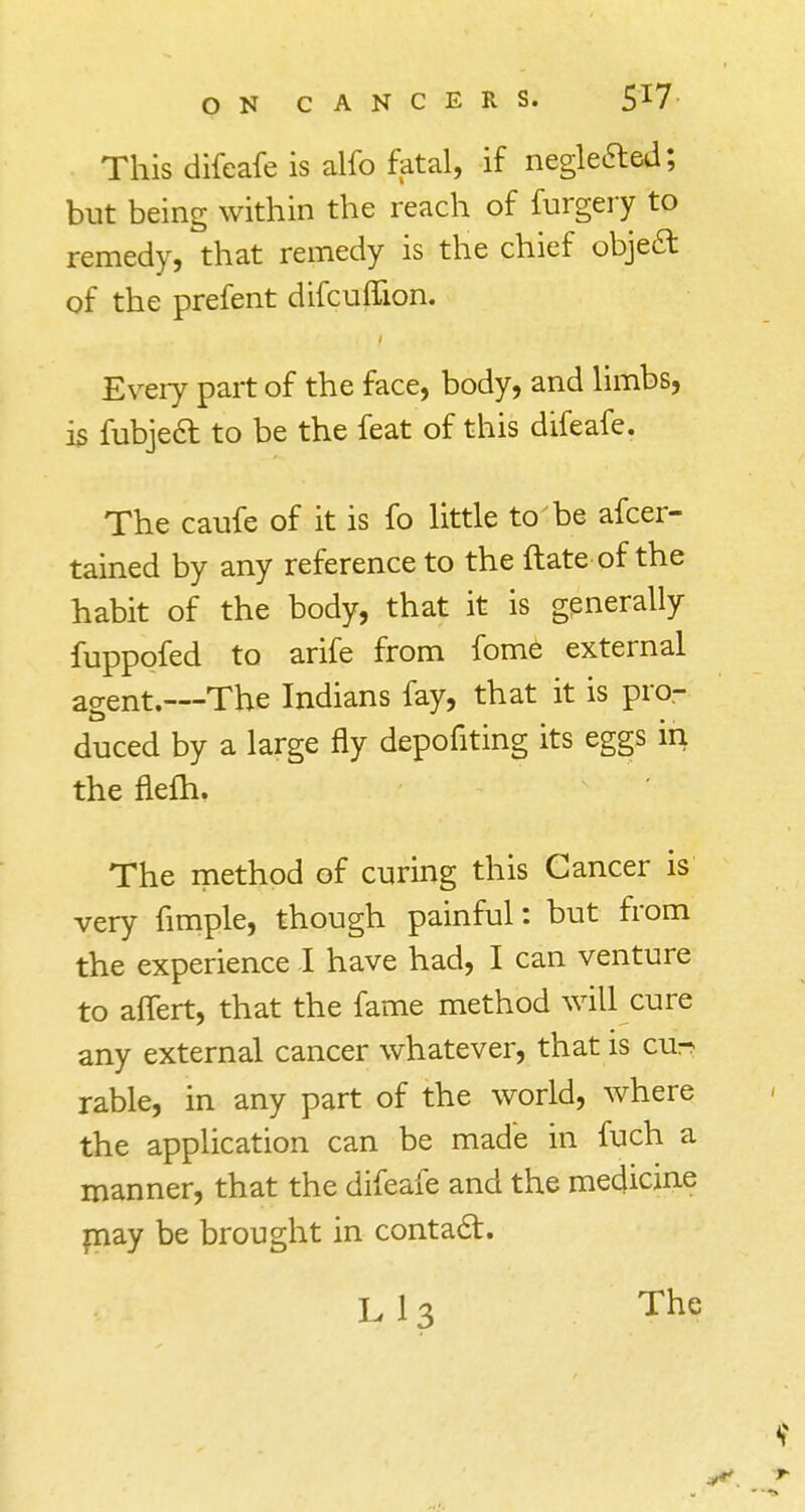 This difeafe is alfo fatal, if neglected; but being within the reach of furgery to remedy, that remedy is the chief objea of the prefent difcuffion. Every part of the face, body, and limbs, is fubjeft to be the feat of this difeafe. The caufe of it is fo little to be afcer- tained by any reference to the ftate of the habit of the body, that it is generally fuppofed to arife from fome external agent.—The Indians fay, that it is pro- duced by a large fly depofiting its eggs in the nefh. The method of curing this Cancer is very fimple, though painful: but from the experience I have had, I can venture to aflert, that the fame method will cure any external cancer whatever, that is cu^ rable, in any part of the world, where the application can be made in fuch a manner, that the difeafe and the medicine may be brought in contact. The