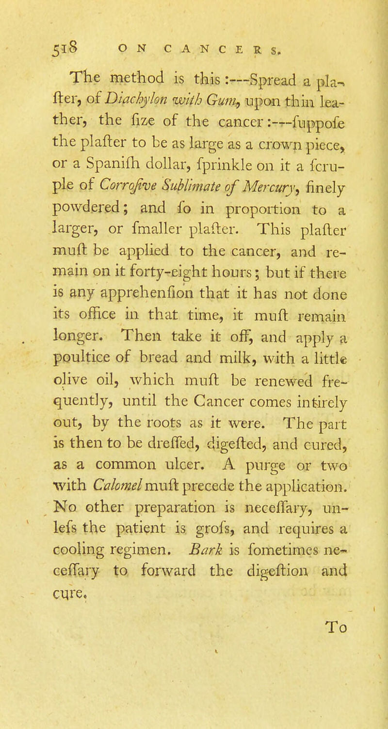 The method is this :—Spread a pla-» fter, of Diachylon with Gum, upon thin lea- ther, the fize of the cancer:—fuppofe the plafter to be as large as a crown piece, or a Spanifh dollar, fprinkle on it a fcru- ple of Corrofive Sublimate of Mercury, finely powdered; and fo in proportion to a larger, or fmaller plafter. This plafter muft be applied to the cancer, and re- main on it forty-eight hours; but if there is any apprehenfion that it has not done its office in that time, it muft remain longer. Then take it off, and apply a poultice of bread and milk, with a little olive oil, which muft be renewed fre- quently, until the Cancer comes intirely out, by the roots as it were. The part is then to be dreffed, digefted, and cured, as a common ulcer. A purge or two with Calomel muft precede the application. No other preparation is neceffary, un- lefs the patient is grofs, and requires a cooling regimen. Bark is fometimes ne- ceffary to forward the digeftion and cure. To