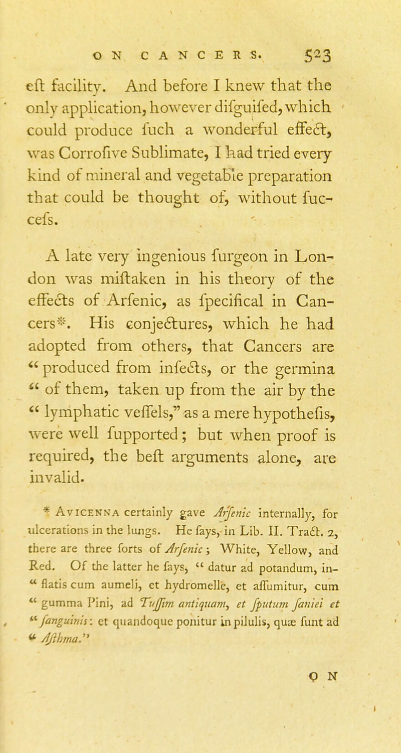 eft facility. And before I knew that the only application, however difguifed, which could produce fuch a wonderful effect, was Corrofive Sublimate, I had tried every kind of mineral and vegetable preparation that could be thought of, without fuc- cefs. A late very ingenious furgeon in Lon- don was miftaken in his theory of the effects of Arfenic, as fpecifical in Can- cers-. His conjectures, which he had adopted from others, that Cancers are  produced from infects, or the germina <£ of them, taken up from the air by the  lymphatic verTels,as a mere hypothefis, were well fupported; but when proof is required, the belt arguments alone, are invalid. * Avicenna certainly gave Arfenic internally, for ulcerations in the lungs. He fays, in Lib. II. Tra£c. 2, there are three forts of Arfenic; White, Yellow, and Red. Of the latter he fays,  datur ad potandum, in- tt flatis cum aumeli, et hydromelle, et affumitur, cum  gumma Pini, ad Tujjirn aniiquam, et fputum faniei et  fanguinh: ct quandoque ponitur Lnpilulis, qus funt ad * /l/ibma. O N