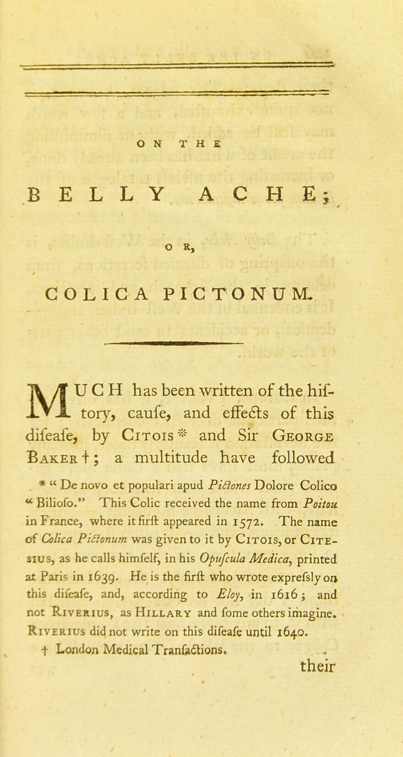 BELLY ACHE; COLIC A PICTONDE UGH has been written of the hif- XV X tory, caufe, and effects of this difeafe, by Citois* and Sir George Baker t; a multitude have followed *  De novo et populari apud Pidones Dolore Colico K Biliofo. This Colic received the name from Poitou. in France, where itfirft appeared in 1572. The name of Colica PiRonum was given to it by Citois, or Cite- 3ius, as he calls himfelf, in his Opufcula Medica, printed at Paris in 1639. He is the firft who wrote exprefsly on- this difeafe, and, according to Eloy, in 1616; and not Riverius, as Hillary and fome others imagine. Riverius did not write on this difeafe until 1640. ■f London Medical Tranfadtions. o R, their