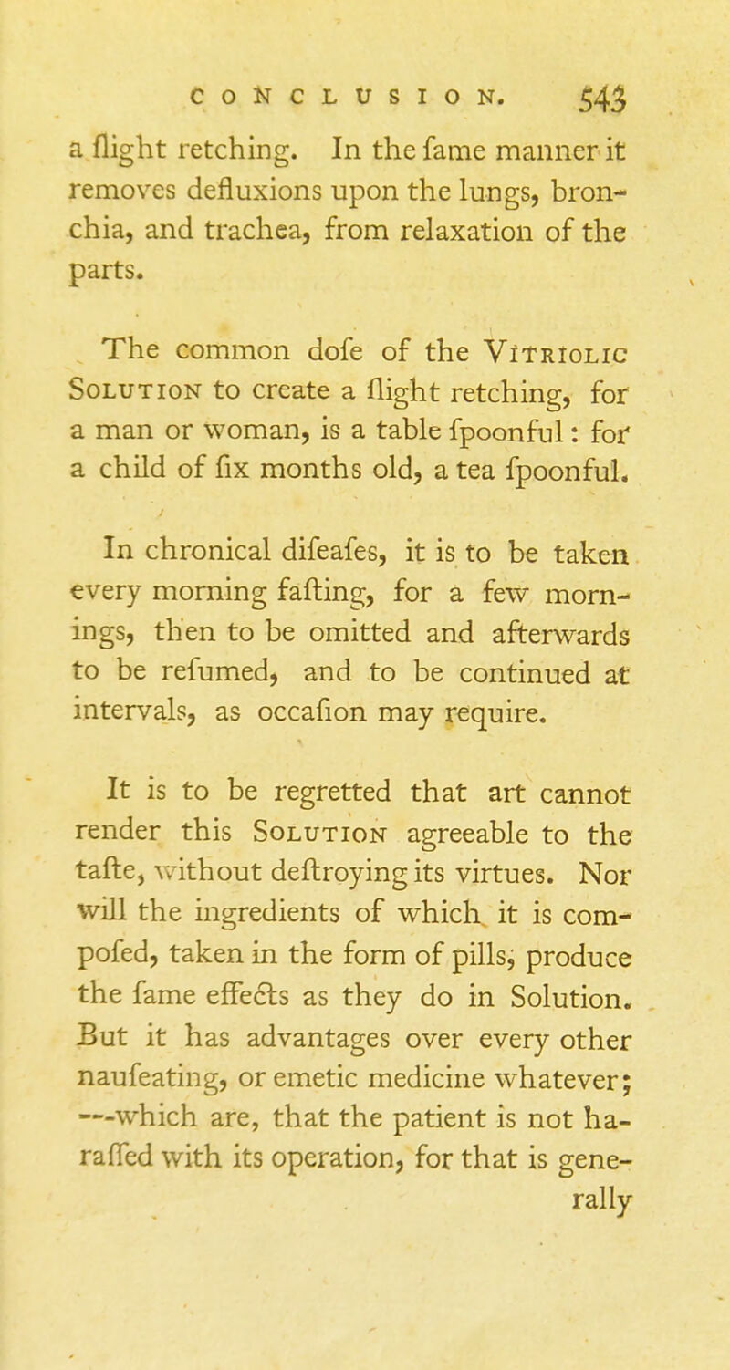 a flight retching. In the fame manner it removes defluxions upon the lungs, bron- chia, and trachea, from relaxation of the parts. The common dofe of the Vitriolic Solution to create a flight retching, for a man or woman, is a table fpoonful: for a child of fix months old, a tea fpoonful. In chronical difeafes, it is to be taken every morning faffing, for a few morn- ings, then to be omitted and afterwards to be refumed, and to be continued at intervals, as occafion may require. It is to be regretted that art cannot render this Solution agreeable to the tafte, without deftroying its virtues. Nor will the ingredients of which it is com- pofed, taken in the form of pills, produce the fame effects as they do in Solution. But it has advantages over every other naufeating, or emetic medicine whatever; —which are, that the patient is not ha- raffed with its operation, for that is gene- rally