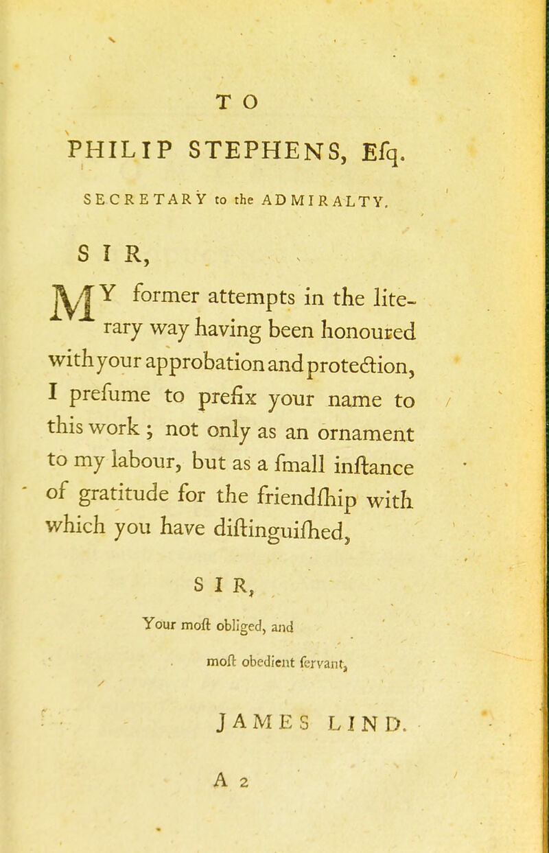 PHILIP STEPHENS, Efq. SECRETARY to the ADMIRALTY. SIR, jy/|Y former attempts in the lite- rary way having been honoured with your approbation and protedion, I prefume to prefix your name to / this work ; not only as an ornament to my labour, but as a fmall inftance of gratitude for the friendfhip with which you have diftinguifhed, SIR, Your moft obliged, ajid mofl: obedient fervant, J A M E S L I N D. A 2