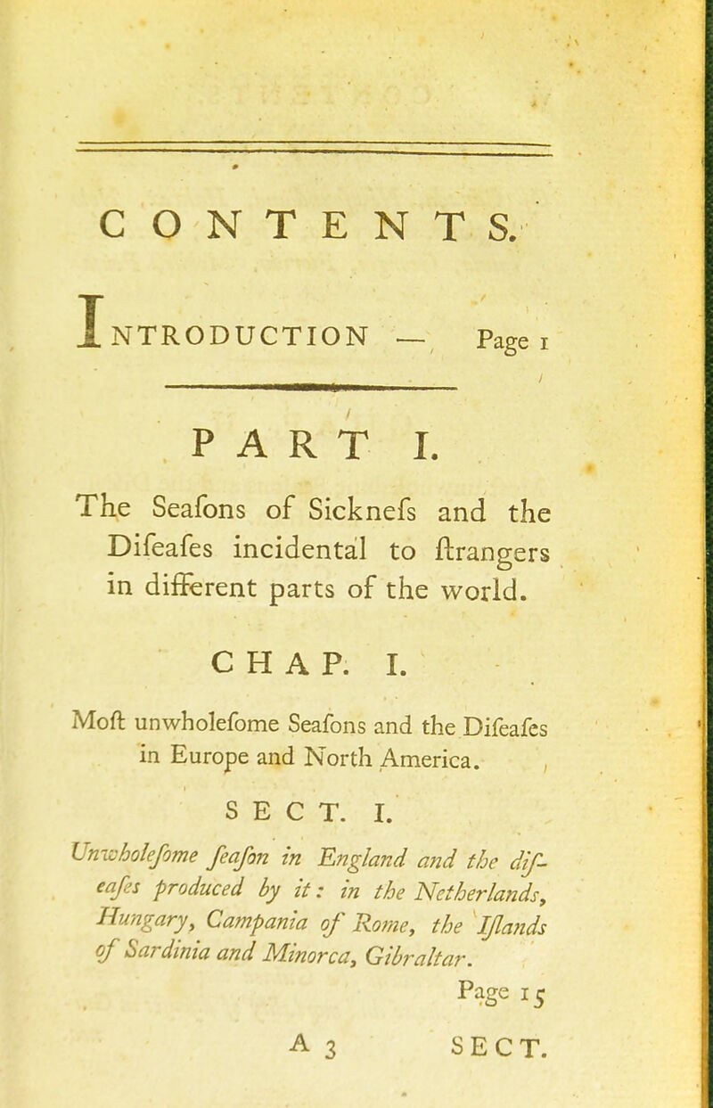 CONTENTS. Introduction — Page i PART I. The Seafons of Sicknefs and the Difeafes incidental to ftrangers in different parts of the world. CHAP. 1. Moft unwholefome Seafons and the Difeafes in Europe and North America. , SECT. I. Univholefome feafon in England and the dif- eafes produced by it: in the Netherlands^ Hungary, Campania of Ro?ne, the ' Ifla?ids of Sardinia and Minorca, Gibraltar. Page 15 A3 SECT.