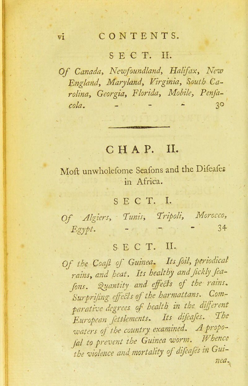SECT. II. Of Ca7iaday Newfoundlandy Halifax^ New Englandy Mary landy Virginia ^ South Ca- rolina, Georgia, Florida, Mobile, Penfa- cola. -' ■ - — 30 C H A P. 11. Moft unwholefome Seafons and the Difeafes in Africa. S E C T. I. Of Algiers, ^ Tunis, Tripoli, Morocco, Egypt. - - 34 SECT. II. Of tU Qoafi of Guinea. Its foil, periodical rains, and heat. Its healthy andfickly fea- fons. S^iantity and effeBs of the rains, tiurpri/ing effeSts of the harmattans. Co?n- parative degrees of health in the different European fettlements. Its difeafes. The waters of the country examined. A propo- jal to prevent the Guinea worm. Whence ' the violence and mortality of difeafes in Gui- nea,,