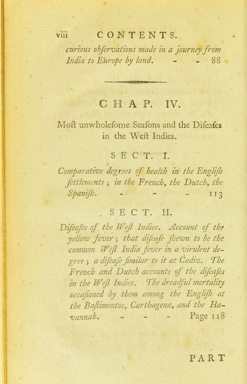 curious objervations made in a journey from India to Europe by land, - - 88 C H A P. IV. Moft unwliolefome. Seafons and the Difeafes in the Weft Indies. S E C T. I. Comparative degrees of health in the Englijh fettlernents j in the French, the Dutch, the, Spafiijl:. - - - 113 . SECT. II. Difeafes of the Wefi Indies. Account of the yellow fever 5 that difeafe Jhew?i to be the common Wefi India fever in a virulent de- gree ; a difeafe fmilar'to it at Cadiz. The Trench and Dutch accounts of the difeafes in the Wefi Indies. The dreadful mortality occafioned by them among the Ejiglijh at the Bafiimentosy Carthagena, and the Ha- van7iah, - - - Page 118 \