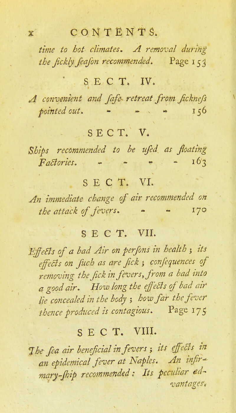 time to hot climates, A removal during the Jickly Jeafon recommended^ Page 15 j 'SEC T» IV. t A convenient and fafe- retreat from Jicknefs -pointed out. - - . - 156 SECT. V* Ships recommended to be ufed as jloating Factories. - * - - 163 SECT. VI. An immediate change of air recommended o?t the attack of fevers, - - 170 SECT. VII. EffeBs of a bad Air on perfons in health 5 its effecis on fuch as are fick ; confequences of removing the Jickin fe*uers,from a bad into a good air. How long the ef'eSls of bad air lie concealed in the body ; how far the fever thence produced is contagious. Page 17^ SECT. VIII. %he fea air beneficial in fevers-, its effects in m epidemical fever at Naples. An infir-- mary-Jhip recommended; Its pecidiar ed-- ' ■ vantages.