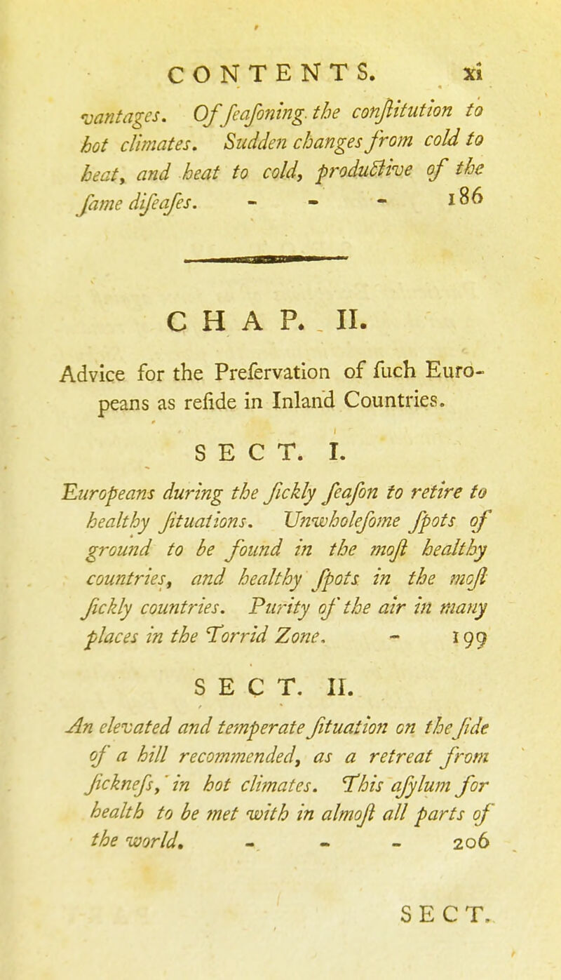 'vantages. Of feafoning. the confiitutlon to hot climates. Sudden changes from cold to beaty and heat to cold, produBke of the fame difeafes. - - - 186 CHAP. 11. Advice for the Prefervatlon of fuch Euro- peans as refide in Inland Countries. SECT. L Europeans during the fickly feafon to retire to healthy Jituaiions. Unwholefome fpots of ground to be found in the ?noJi healthy countriesf and healthy fpots in the mcji fickly countries. Purity of the air in many places in the 'Torrid Zone. - igg SECT. II. An elevated and temperate fituation on the Jide of a hill recommended, as a retreat from fcknefs,' in hot climates. This afylum for health to be fnet with in almoji all parts of the world, - - - 206 SECT.,