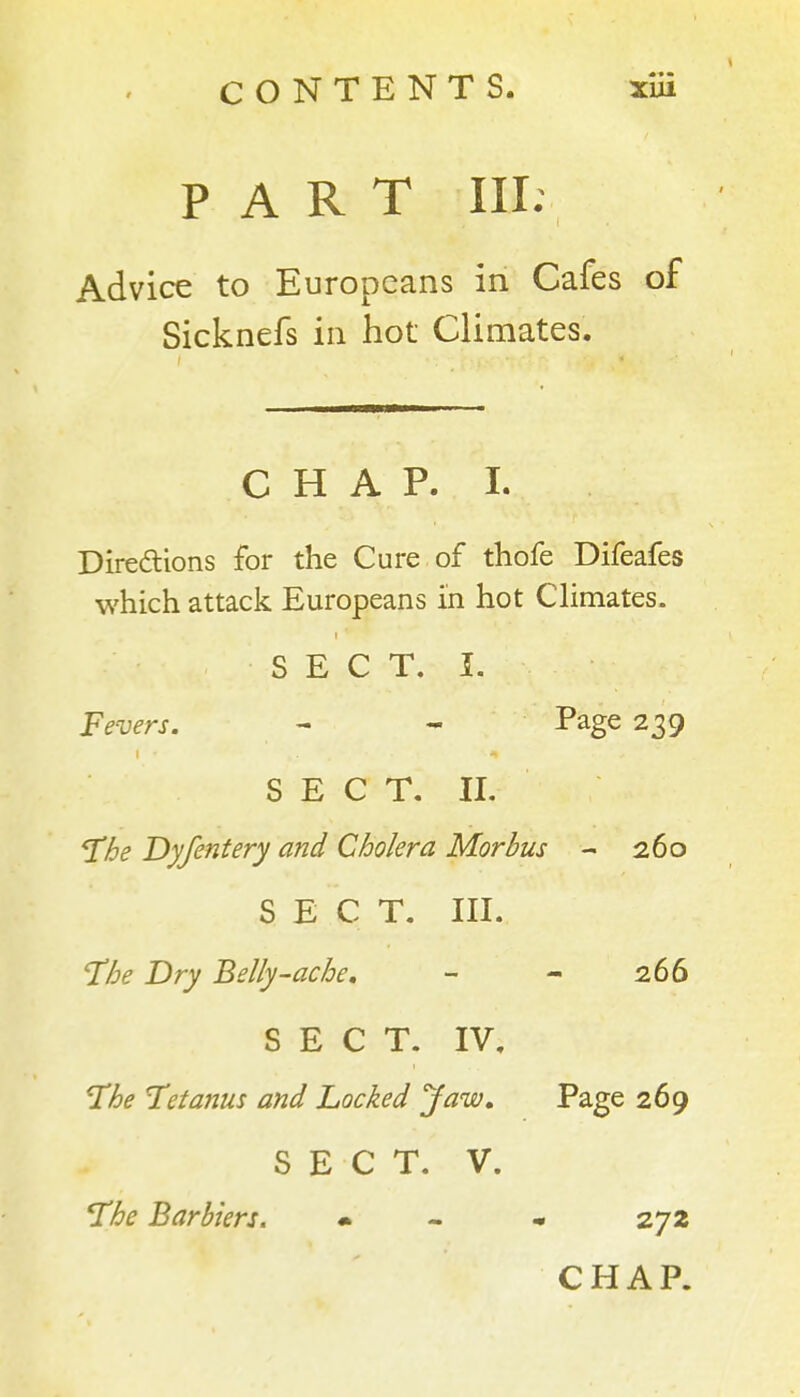 PART III: Advice to Europeans in Cafes of Sicknefs in hot Climates. CHAP. 1. Diredlions for the Cure of thofe Difeafes which attack Europeans in hot CUmates. S E C T. I. Fevers. - - Page 239 S E C T. II. he Dyjentery and Cholera Morbus - 260 SECT. III. T^he Dry Belly-ache, - - 266 SECT. IV. ^he Tetanus and hocked Jaw, Page 269 SECT. V. The Barbiers. • - • 272 CHAP.