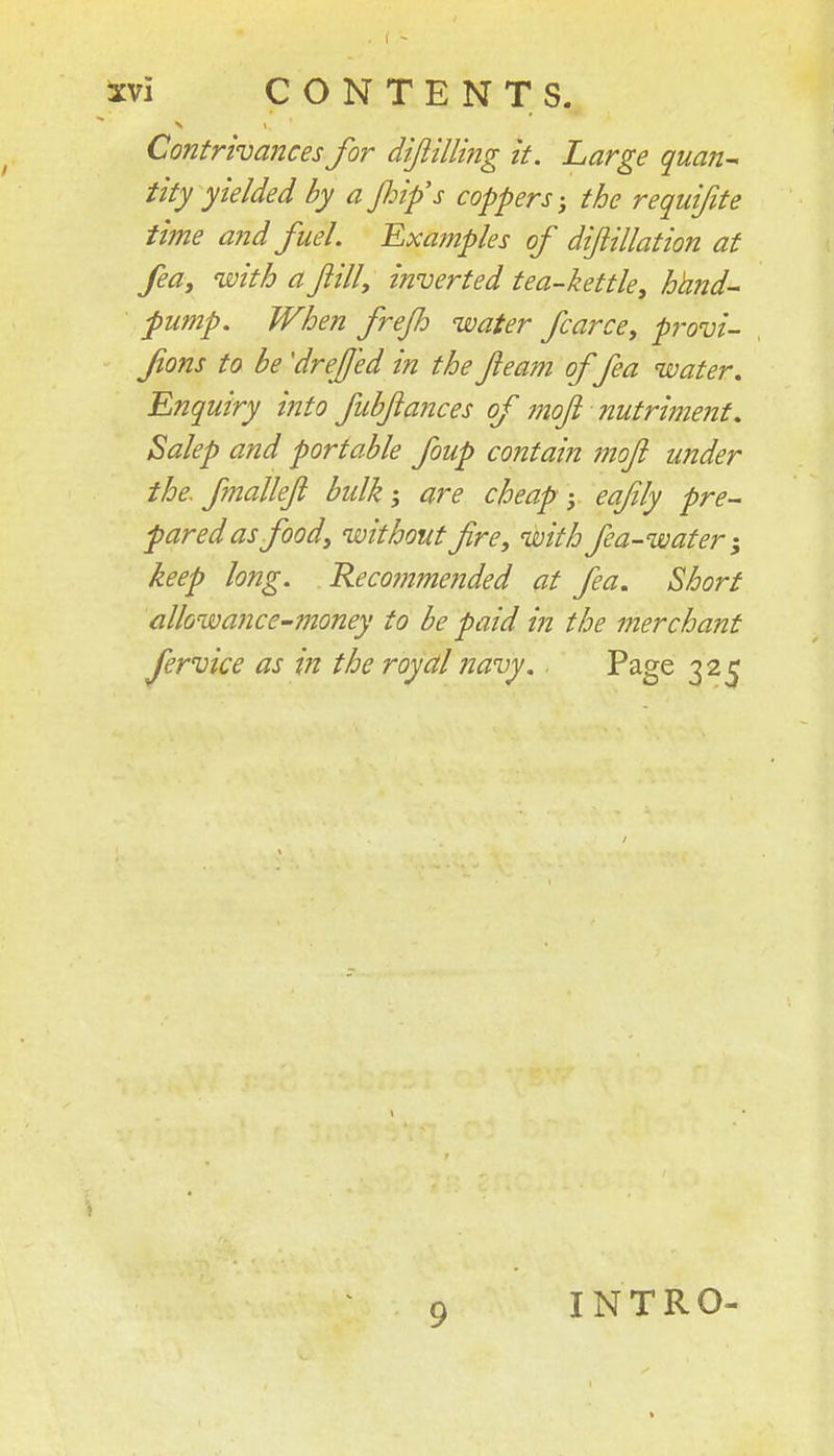 Contrivances for difiilling it. Large quan^ tity yielded by a fiip's coppers-, the requifite time arid fuel Examples of dijiillation at feay with a filly inverted tea-kettle, hhnd- pump. When frejh water fcarce, provi- fons to be 'dreff'ed in the ft earn offea water. Enquiry i?ito fubftances of moft nutriment, Salep and portable foup contain moft under the. finalleft bulk; are cheap ; eafily pre- pared as food, without fire, with fea-water-, keep long. Reco??imended at fea. Short allowance^money to be paid in the merchant fervice as in the royal navy.. Page 325 INTRO-