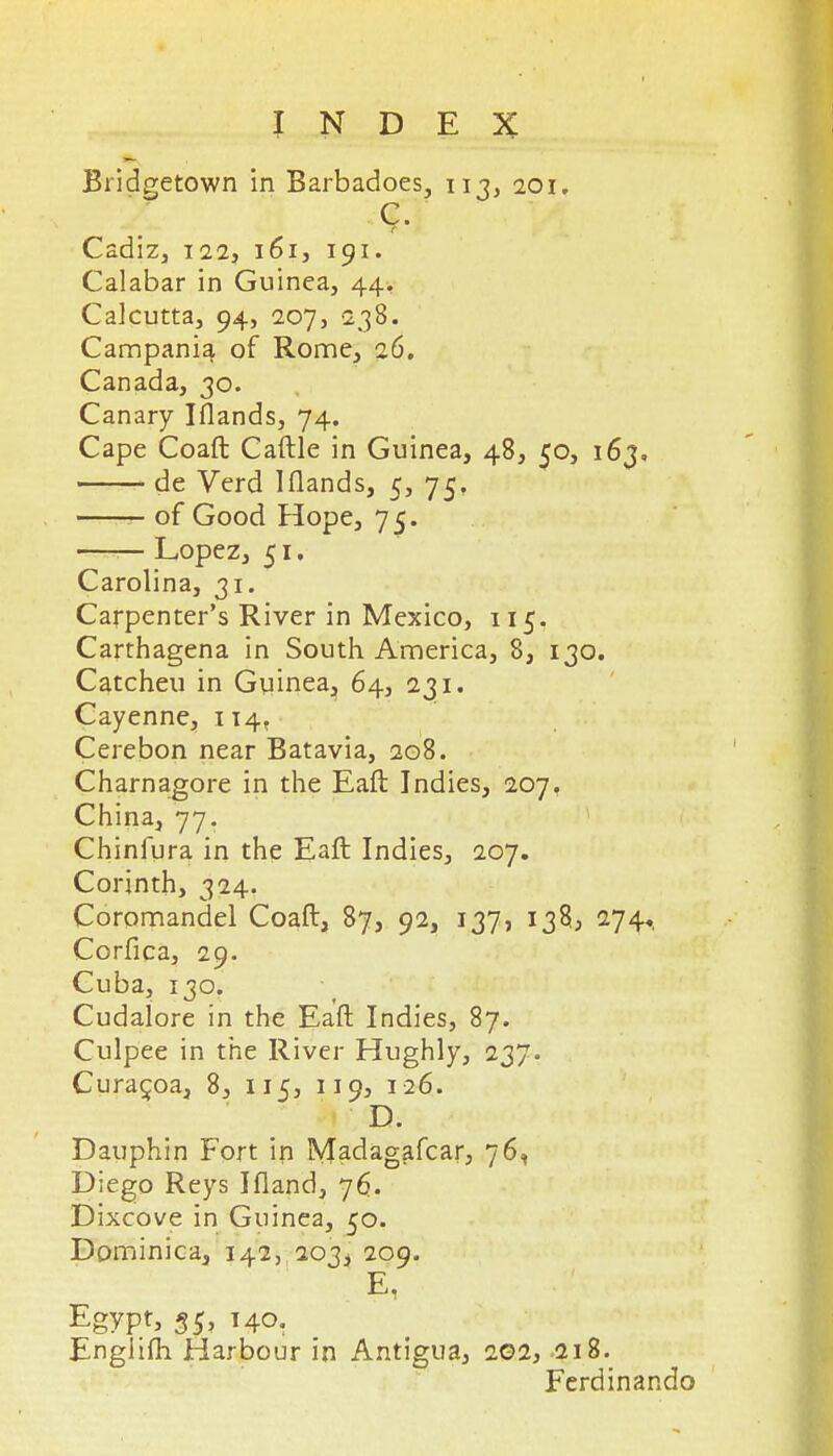 Bridgetown in Barbadoes, iij, 201, Cadiz, 122, 161, 191. Calabar in Guinea, 44, Calcutta, 94, 207, 238. Campani^ of Rome, ci6. Canada, 30. Canary Iflands, 74. Cape Coaft Caftle in Guinea, 48, 50, 163, de Verd Iflands, 5, 75. of Good Hope, 75. —— Lopez, 51, Carolina, 31. Carpenter's River in Mexico, 115. Carthagena in South America, 8, 130. Catcheu in Gviinea^, 64, 231. Cayenne, 114, Cerebon near Batavia, 208. Charnagore in the Eaft Indies, 207, China, 77, Chinfura in the Eaft Indies, 207. Corinth, 324. Coromandel Coaft, 87, 92, 137, 138, 274,. Corfica, 29. Cuba, 130. Cudalore in the Eaft Indies, 87. Culpee in the River Hughly, 237. Cura^oa, 8, 115, 119, 126. D. Dauphin Fort ip Madagafcar, 76, Diego Reys Ifland, 76. Dixcove in Guinea, 50. Dominica, 142, 203, 209. E, Egypt, 55' '40. EngJifti Harbour in Antigua, 202, 218. Ferdinan