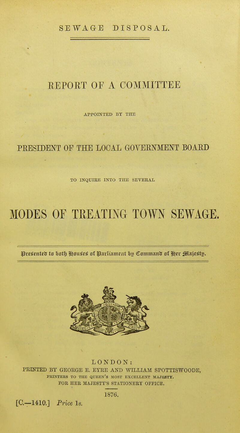 SEWAGE DISPOSAL. REPORT OF A COMMITTEE APPOINTED BY THE PEESIDENT OF THE LOCAL GOVEEI^MENT BOARD TO rNQUIRE INTO THE SEVERAL MODES OF TREATING TOWN SEWAGE. LONDON: PRINTED BY GEORGE E. EYRE AND WILLIAM SPOTTISWOODE, PKINTERS TO THE QUEEN's MOST EXCELLENT MAJESTY. FOE HER MAJESTY'S STATIONERY OFFICE. 1876. [C—1410.] Price Is.