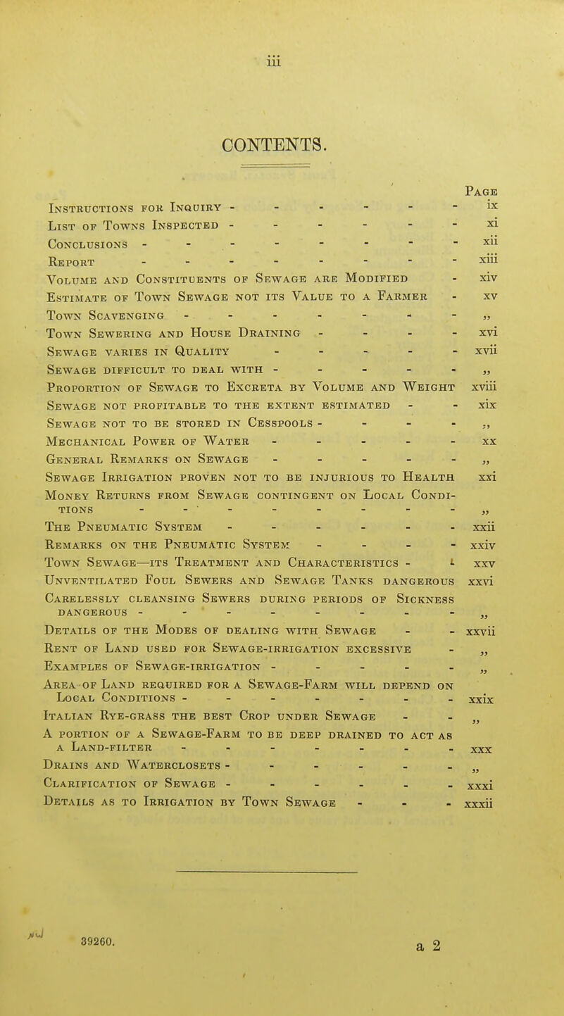 CONTENTS. Page Instructions for Inquiry ------ ix List of Towns Inspected ------ xi Conclusions - - - - - - ■ -xu Report - xm Volume and Constituents of Sewage are Modified - xiv Estimate of Town Sewage not its Value to a Farmer - xv Town Scavenging - -- -- --„ Town Sewering and House Draining - - . - xvi Sewage varies in Quality . _ _ _ - xvii Sewage difficult to deal with Proportion of Sewage to Excreta by Volume and Weight xviii Sewage not profitable to the extent estimated - - xix Sewage not to be stored in Cesspools - - - - Mechanical Power of Water ----- xx General Remarks on Sewage - - - - - „ Sewage Irrigation proven not to be injurious to Health xxi Money Returns from Sewage contingent on Local Condi- tions - - - - - - - -„ The Pneumatic System xxii Remarks on the Pneumatic System - - - - xxiv Town Sewage—its Treatment and Characteristics - !• xxv Unventilated Foul Sewers and Sewage Tanks dangerous xxvi Carelessly cleansing Sewers during periods of Sickness dangerous - -- - - - - Details of the Modes of dealing with Sewage - - xxvii Rent of Land used for Sewage-irrigation excessive - „ Examples of Sewage-irrigation - - - - - „ Area OF Land required for a Sewage-Farm will depend on Local Conditions ------- xxix Italian Rye-grass the best Crop under Sewage - - „ A portion of a Sewage-Farm to be deep drained to act as A Land-filter xxx Drains and Waterclosets - - - - - . Clarification of Sewage ------ xxxi Details as to Irrigation by Town Sewage - . - xxxii 39260.