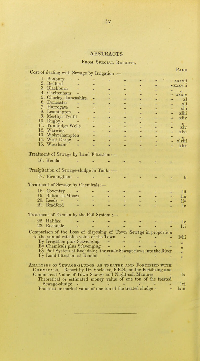 ABSTRACTS From Special Reports. Cost of dealing with Sewage by In-igation :— 1. Banbury ... 2. Bedford 3. Blackburn - 4. Cheltenham - 5. Chorley, Lancasliire 6. Doncaster ... 7. Harrogate - 8. Leamington - 9. Merthyr-Tydfil 10. Rugby. 11. Tunbridge Wells 12. Warwick - . . 13. Wolverhampton 14. West Derby - 15. Wrexham - - . Treatment of Sewage by Land-Filtration:— 16. Kendal - - . Precipitation of Sewage-sludge in Tanks :— 17. Birmingham ----...]{ Treatment of Sewage by Chemicals:— 18. Coventry ^ 19. Bolton.le-Moors Jiji 20. Leeds ---.....liv 21. Bradford Iv Treatment of Excreta by the Pail System :— 22. Halifax ly 23. Rochdale lyi Comparison of the Loss of disposing of Town Sewage in proportion to the annual rateable value of the Town - - . _ lyjii By Irrigation plus Scavenging - - - - - By Chemicals plus Scavenging - - - - - „ By Pail System at Rochdale; the crude Sewage flows into the River By Land-filtration at Kendal - . - - - Analyses of Sevfage-sludge as treated and Fortified vfith Chemicals. Report by Dr. Voelcker, F.R.S., on the Fertilizing and Commercial Value of Town Sewage and Night-soil Manures - Ix Theoretical or estimated money value of one ton of the treated Sewage-sludge ------- Ixi Practical or market value of one ton of the treated sludge - - Lxiii Page - xxxvii -xxxviii 19 - xxxix xl xli xUi xliii xliv  99 xlv xlvi  99 - xlviii xlix