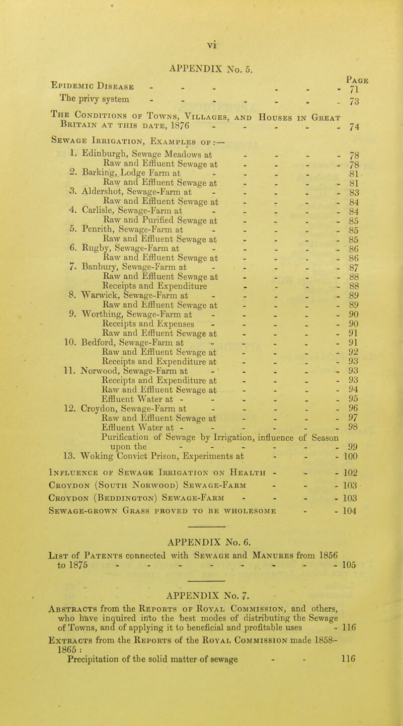 APPENDIX No. 5. Epidemic Disease - . ^^^^ The privy system - - - . . . -73 The Conditions of Towns, Villages, and Houses in Great Britain at this date, 1876 - - . . - 74 Sewage Irrigation, Examples of :— 1. Edinburgh, Sewage Meadows at - - - - 78 Raw and Effluent Sewage at - - - - 78 2. Barking, Lodge Farm at ... - 81 Raw and Effluent Sewage at - - - - 81 3. Aldershot, Sewage-Farm at - - . . - 83 Raw and Effluent Sewage at - - - - 84 4. Carlisle, Sewage-Farm at - - . - - 84 Raw and Purified Sewage at - - - - 85 5. Penrith, Sewage-Farm at - - - - - 85 Raw and Effluent Sewage at - - - - 85 6. Rugby, Sewage-Farm at - - - - - 86 Raw and Effluent Sewage at - - - - 86 7. Banbury, Sewage-Farm at - - - - - 87 Raw and Effluent Sewage at - - - - 88 Receipts and Expenditure - - - - 88 8. Warwick, Sewage-Farm at - - - - - 89 Raw and Effluent Sewage at - - - - 89 9. Worthing, Sewage-Farm at - - - . - 90 Receipts and Expenses - - - - - 90 Raw and Effluent Sewage at - - - - 91 10. Bedford, Sewage-Farm at - - - - - 91 Raw and Effluent Sewage at - - - - 92 Receipts and Expenditure at - - . - 93 11. Norwood, Sewage-Farm at - - - - - 93 Receipts and Expenditure at - - - - 93 Raw and Efflueat Sewage at - - - - 94 Effluent Water at - - - - - - 95 12. Croydon, Sewage-Farm at - - - - - 96 Raw and Effluent Sewage at - - - - 97 Effluent Water at - - - - - - 98 Purification of Sewage by Irrigation, influence of Season upon tlie - - - - - - 99 13. Woking Convict Prison, Experiments at - - - 100 Influence of Sewage Irrigation on Health - - - 102 Croydon (South Norwood) Sewage-Farm ... 103 Croydon (Beddington) Sewage-Farm .... 103 Sewage-grown Grass proved to be wholesome - - 104 APPENDIX No. 6. List of Patents connected with Sewage and Manures from 1856 to 1875 - - - - - - . - 105 APPENDIX No. 7. Abstracts from the Reports of Royal Commission, and others, who have inquired into the best modes of distributing the Sewage of Towns, and of appljang it to beneficial and profitable uses - 116 Extracts from the Reports of the Royal Commission made 1858- 1865 : Precipitation of the solid matter of sewage - - 116