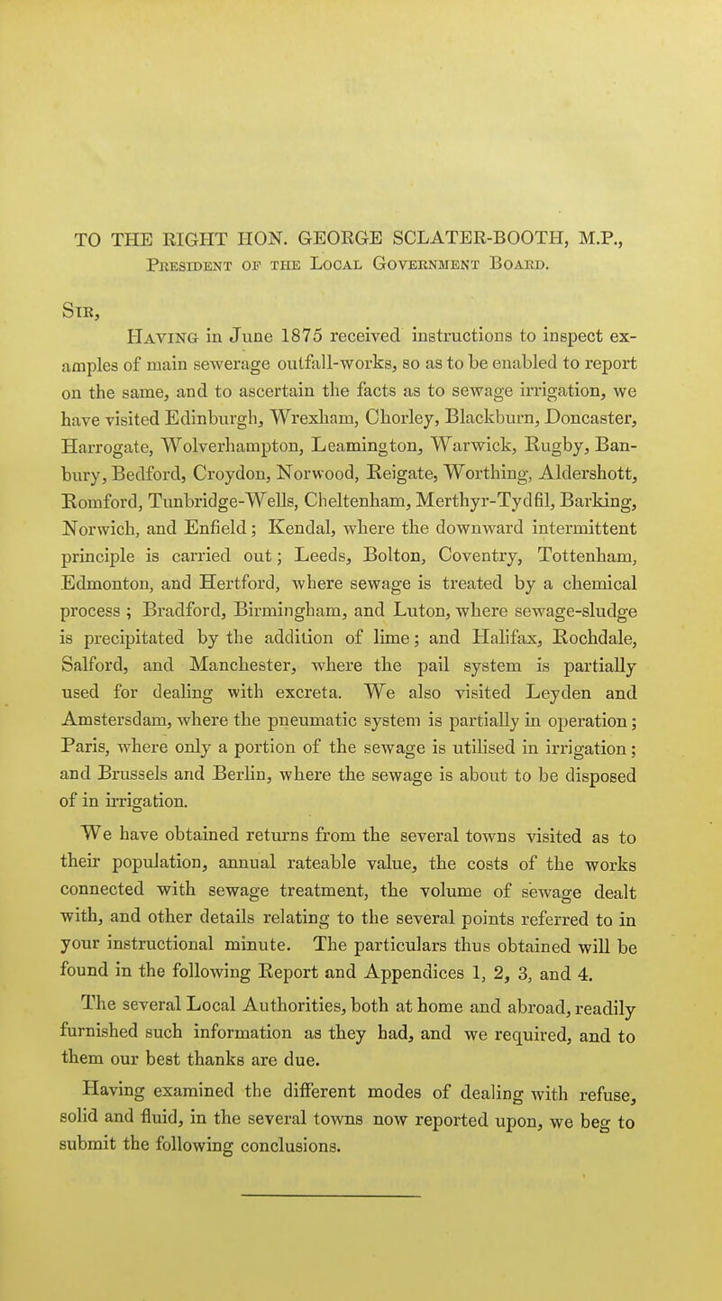 TO THE RIGHT HON. GEORGE SCLATER-BOOTH, M.P., Pkesident of the Local Government Boakd. Str, Having in June 1875 received instructions to inspect ex- amples of main sewerage outfall-works, so as to be enabled to report on the same, and to ascertain the facts as to sewage irrigation, we have visited Edinburgh, Wrexham, Ohorley, Blackburn, Doncaster, Harrogate, Wolverhampton, Leamington, Warwick, Rugby, Ban- bury, Bedford, Croydon, Norwood, Reigate. Worthing, Aldershott, Eomford, Tunbridge-Wells, Cheltenham, Merthyr-Tydfil, Barking, Norwich, and Enfield; Kendal, where the downward intermittent principle is carried out; Leeds, Bolton, Coventry, Tottenham, Edmonton, and Hertford, where sewage is treated by a chemical process ; Bradford, Birmingham, and Luton, where sewage-sludge is precipitated by the addition of lime; and Halifax, Rochdale, Salford, and Manchester, where the pail system is partially used for dealing with excreta. We also visited Leyden and Amstersdam, where the pneumatic system is partially in operation; Paris, where only a portion of the sewage is utilised in irrigation; and Brussels and Berlin, where the sewage is about to be disposed of in irrigation. We have obtained returns from the several towns visited as to their population, annual rateable value, the costs of the works connected with sewage treatment, the volume of sewage dealt with, and other details relating to the several points referred to in your instructional minute. The particulars thus obtained will be found in the following Report and Appendices 1, 2, 3, and 4. The several Local Authorities, both at home and abroad, readily furnished such information as they had, and we required, and to them our best thanks are due. Having examined the different modes of dealing with refuse, solid and fluid, in the several towns now reported upon, we beg to submit the following conclusions.