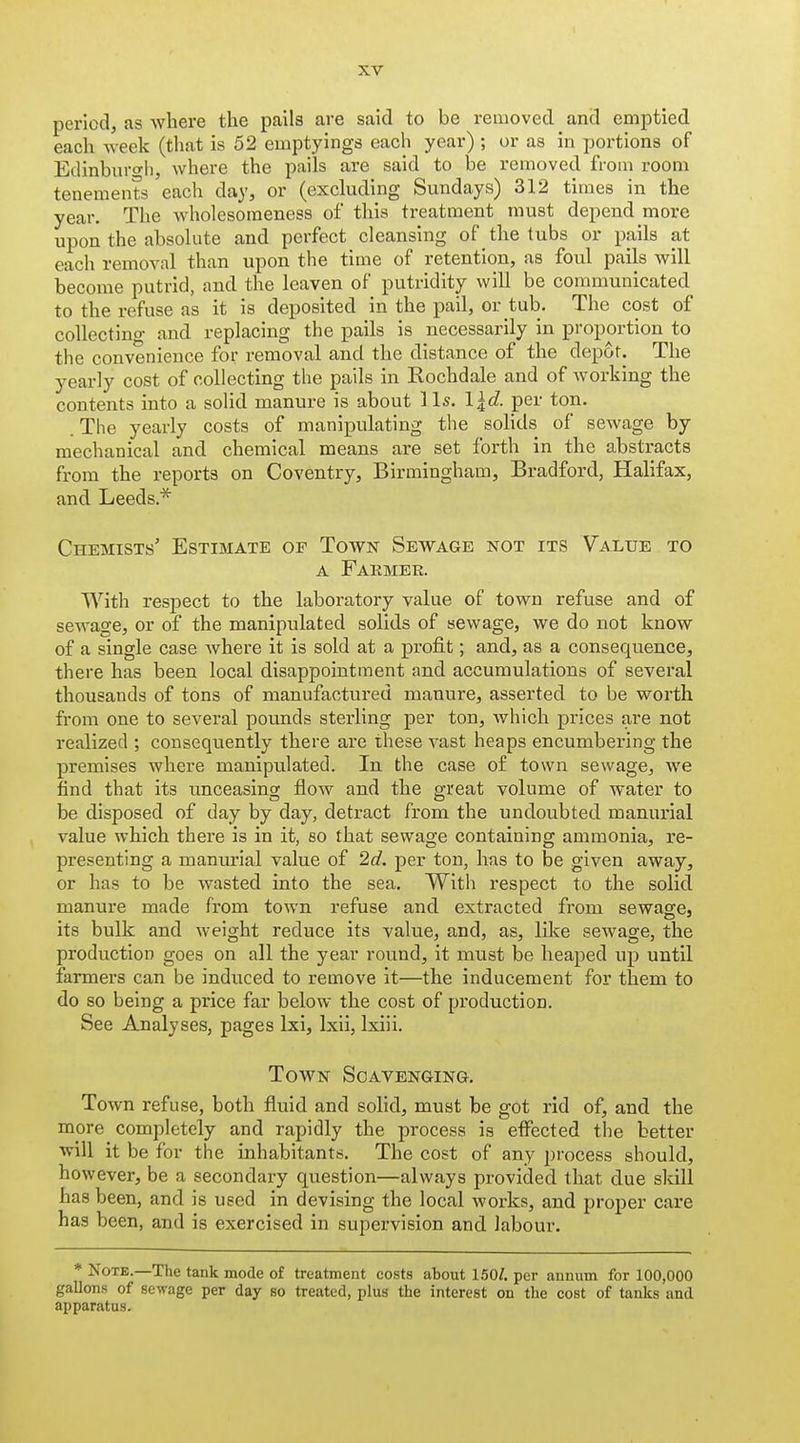 period, as where the pails are said to be removed and emptied each week (that is 52 emptyings each year) ; or as in portions of Edinburo-h, where the pails are said to he removed from room tenements each day, or (excluding Sundays) 312 times in the year. The wholesoraeness of this treatment must depend more upon the absolute and perfect cleansing of the tubs or pails at each removal than upon the time of retention, as foul pails will become putrid, and the leaven of putridity will be communicated to the refuse as it is deposited in the pail, or tub. The cost of collectino- and replacing the pails is necessarily in proportion to the convenience for removal and the distance of the depot. The yearly cost of collecting the pails in Rochdale and of Avorking the contents into a solid manure is about lis. l^d. per ton. .The yearly costs of manipulating the solids of sewage by mechanical and chemical means are set forth in the abstracts from the reports on Coventry, Birmingham, Bradford, Halifax, and Leeds.* Chemists' Estimate of Town Sewage not its Value to A Fakmer. With respect to the laboratory value of town refuse and of sewage, or of the manipulated solids of sewage, we do not know of a single case where it is sold at a profit; and, as a consequence, there has been local disappointment and accumulations of several thousands of tons of manufactured manure, asserted to be worth from one to several pounds sterling per ton, which prices are not realized ; consequently there are these vast heaps encumbering the premises where manipulated. In the case o£ town sewage, we find that its unceasina; flow and the great volume of water to be disposed of day by day, detract from the undoubted manurial value which there is in it, so that sewage containing ammonia, re- presenting a manurial value of 2c?. per ton, has to be given away, or has to be wasted into the sea. With respect to the solid manure made from town refuse and extracted from sewage, its bulk and weight reduce its value, and, as, like sewage, the production goes on all the year round, it must be heaped up until farmers can be induced to remove it—the inducement for them to do so being a price far below the cost of production. See Analyses, pages Ixi, Ixii, Ixiii. Town Scavenging. Town refuse, both fluid and solid, must be got rid of, and the more completely and rapidly the process is efiected the better will it be for the inhabitants. The cost of any pi'ocess should, however, be a secondary question—always provided that due skill has been, and is used in devising the local works, and proper care has been, and is exercised in supervision and labour. * Note.—The tank mode of treatment costs about 150/. per auuum for 100,000 gallons of sewage per day so treated, plus the interest on the cost of tanks and apparatus.