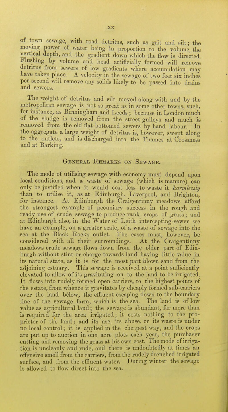 of town sewage, with road detritus, such as grit and silt; the moving power of water being in proportion to the volume, the vertical depth, and the gradient down which the flow is directed. Mushing by volume and head artificially formed will remove detritus from sewers of low gradients where accumulation may have taken place. A velocity in the sewage of two feet six inches per second will remove any solids likely to be passed into drains and sewers. The weight of detritus and silt moved along with and by the metropolitan sewage is not so great as in some other towns, such, for instance, as Birmingham and Leeds ; because in London much of the sludge is removed from the street gulleys and much is removed from the old flat-bottomed sewers by hand labour. In the aggregate a large^ weight of detritus is, however, swept along to the outlets, and is discharged into the Thames at Crossness and at Barkinof. General Eemarks on Sewage. The mode of utilising sewage with economy must depend upon local conditions, and a waste of sewage (which is manure) can only be justified when it would cost less to waste it harmlessly than to utilise it, as at Edinburgb, Liverpool, and Brighton, for instance. At Edinburgh the Craigentinny meadows afford the strongest example of pecuniary success in the rough and ready use of crude sewage to produce rank crops of grass; and at Edinburgh also, in the Water of Leilh interceptiug-sewer we have an example, on a greater scale, of a waste of sewage into the sea at the Black Rocks outlet. The cases must, however, be considered with all their surroundings. At the Craigentinny meadows crude sewage flows down from the older part of Edin- bm'o;h without stint or charge towards land having little value in its natural state, as it is for the most part blown sand from the adjoining estuary. This sewage is received at a point suSiclently elevated to allow of its gravitating on to the land to be irrigated. It flows into rudely formed open carriers, to the highest points of the estate, from whence it gravitates by cheaply formed sub-carriers over the land below, the effluent escaping down to the boundary line of the sewage farm, which is the sea. The land is of low value as agricultural land; the sewage is abundant, far more than is required for the area irrigated; it costs nothing to the pro- prietor of the land; and its use, its abuse, or its waste is under no local control; it is applied in the che:ipest way, and the crops are put up to auction in one acre plots each year, the purchaser cutting and removing the grass at his own cost. The mode of irriga- tion is uncleanly and rude, and there is undoubtedly at times an offensive smell from the carriers, from the rudely drenched irrigated surface, and from the effluent water. During winter the sewage is allowed to flow direct into the sea.