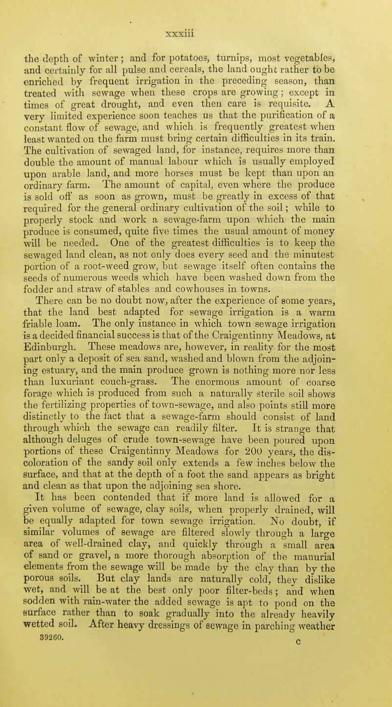 the depth of winter; and for potatoes, turnips, most vegetables, and certainly for all pulse and cereals, the land ought rather to be enriched by frequent irrigation in the preceding season, than treated with sewage when these crops ai-e growing; except in times of great drought, and even then care is requisite. A very limited experience soon teaches us that the purification of a constant flow of sewage, and which is frequently greatest when least wanted on the farm must bring certain difficulties in its train. The cultivation of sewaged land, for instance, requires more than double the amount of manual labour which is usually employed upon arable land, and more horses must be kept than upon an ordinary farm. The amount of capital, even where the produce is sold off as soon as grown, must be greatly in excess of that required for the general ordinary cultivation of the soil; while to properly stock and work a sewage-farm upon which the main produce is consumed, quite five times the usual amount of money will be needed. One of the greatest difficulties is to keep the sewaged land clean, as not only does every seed and the minutest portion of a root-weed grow, but sewage itself often contains the seeds of numerous weeds which have been washed down from the fodder and straw of stables and cowhouses in towns. There can be no doubt now, after the experience of some years, that the land best adapted for sewage irrigation is a warm friable loam. The only instance in which town sewage irrigation is a decided financial success is that of the Craigentinny Meadows, at Edinburgh. These meadows are, however, in reality for the most part only a deposit of sea sand, washed and blown from the adjoin- ing estuary, and the main produce grown is nothing more nor less than luxuriant couch-grass. The enormous amount of coarse forage which is produced from such a naturally sterile soil shows the feiiilizing properties of town-sewage, and also points still more distinctly to the fact that a sewage-farm should consist of land through which the sewage can readily filter. It is strange that although deluges of crude town-sewage have been poured upon portions of these Craigentinny Meadows for 200 years, the dis- coloration of the sandy soil only extends a few inches below the surface, and that at the depth of a foot the sand appears as bright and clean as that upon the adjoining sea shore. It has been contended that if more land is allowed for a given volume of sewage, clay soils, when properly drained, will be equally adapted for town sewage irrigation. No doubt, if similar volumes of sewage are filtered slowly through a large area of well-drained clay, and quickly through a small area of sand or gravel, a more thorough absorption of the manurial elements from the sewage will be made by the clay than by the porous soils. But clay lands are naturally cold, they dislike wet, and^ will be at the best only poor filter-beds; and when sodden with rain-water the added sewage is apt to pond on the surface rather than to soak gradually into the already heavily wetted soil. After heavy dressings of sewage in parching weather 39260.