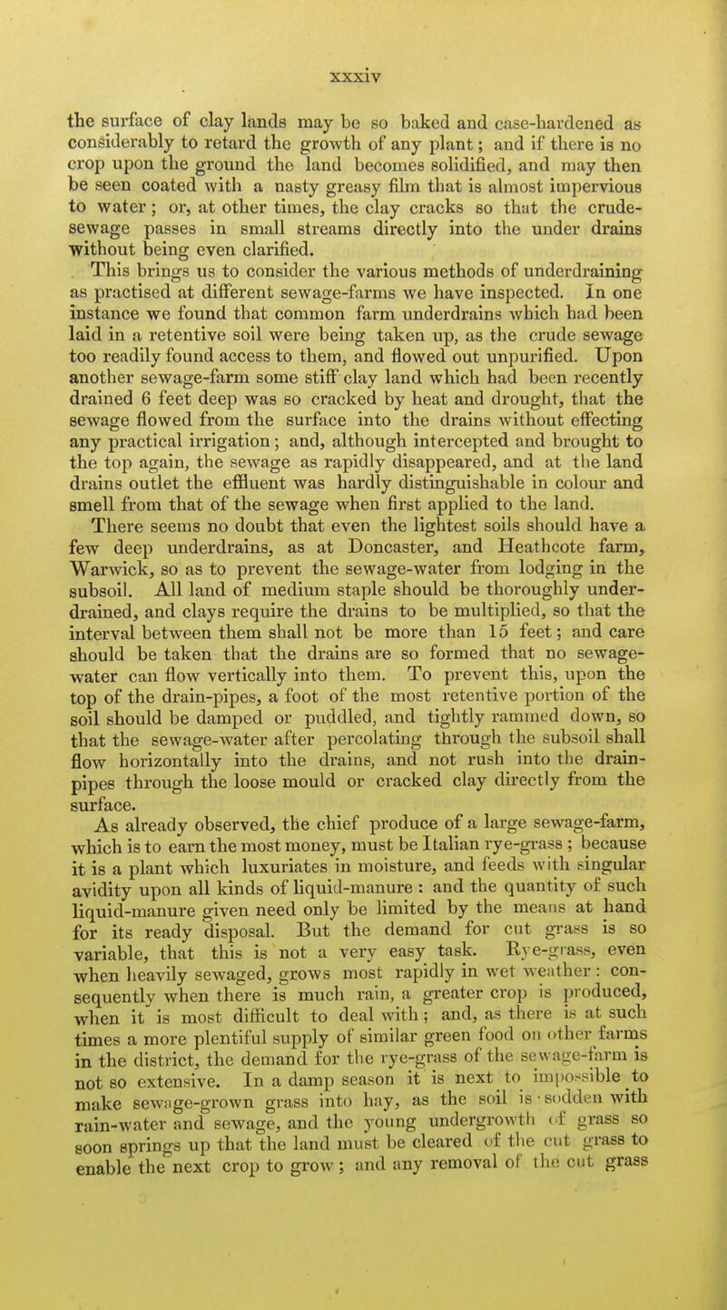 the surface of clay lands may be so baked and casc-bavdened as considerably to retard the growth of any plant; and if there is no crop upon the ground the land becomes solidified, and may then be seen coated with a nasty greasy film that is almost impervious to water; or, at other times, the clay cracks so that the crude- sewage passes in small streams directly into the under drains ■without being even clarified. This brings us to consider the various methods of underdraining as practised at different sewage-farms we have inspected. In one instance we found that common farm underdrains which had been laid in a retentive soil were being taken up, as the crude sewage too readily found access to them, and flowed out unpurified. Upon another sewage-farm some stiff clay land which had been recently drained 6 feet deep was so cracked by heat and drought, that the sewage flowed from the surface into the drains without effecting any practical irrigation; and, although intercepted and brought to the top again, the sewage as rapidly disappeared, and at the land drains outlet the effluent was hardly distinguishable in colour and smell from that of the sewage when first applied to the land. There seems no doubt that even the lightest soils should have a few deep underdrains, as at Doncaster, and Heathcote farm, War\vick, so as to prevent the sewage-water from lodging in the subsoil. All land of medium staple should be thoroughly under- drained, and clays require the drains to be multiplied, so that the interval between them shall not be more than 15 feet; and care should be taken that the drains are so formed that no sewage- water can flow vertically into them. To prevent this, upon the top of the drain-pipes, a foot of the most reten tive portion of the soil should be damped or puddled, and tightly rammed down, so that the sewage-water after percolating through the subsoil shall flow horizontally into the drains, and not rush into the drain- pipes through the loose mould or cracked clay directly from the surface. As already observed, the chief produce of a large sewage-farm, which is to earn the most money, must be Italian rye-grass ; because it is a plant which luxuriates in moisture, and feeds with singular avidity upon all kinds of hquid-manure : and the quantity of such liquid-manure given need only be limited by the means at hand for its ready disposal. But the demand for cut grass is so variable, that this is not a very easy task. Rye-giass, even when heavily sewaged, grows most rapidly in wet Avefither : con- sequently when there is much rain, a greater crop is produced, when it is most difficult to deal with; and, as there is at such times a more plentiful supply of similar green food on other farms in the district, the demand for the rye-grass of the sewage-farm is not so extensive. In a damp season it is next to impossible to make sew;ige-grown grass into hay, as the soil is • sodden with rain-water and sewage, and the young undergrowth of grass so soon springs up that the land must be cleared of the cut grass to enable the next crop to grow ; and any removal of the cut grass I